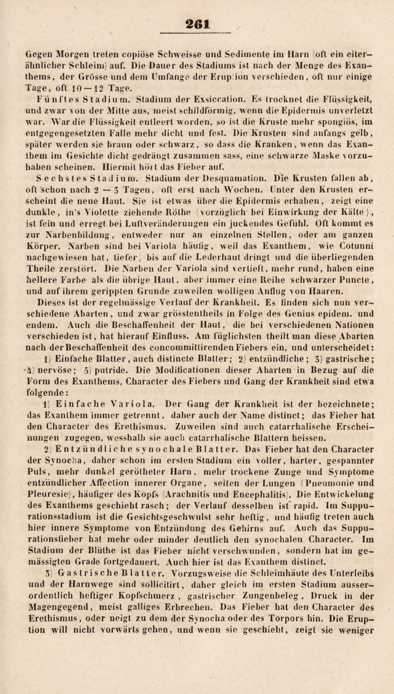 Gegen Morgen treten copiöse Schweisse und Sedimente im Harn (oft ein eiter¬ ähnlicher Schleim) auf. Die Dauer des Stadiums ist nach der Menge des Exan¬ thems, der Grösse und dem Umfange der Erupion verschieden, oft nur einige Tage, oft 10 — 12 Tage. Fünftes Stadium. Stadium der Exsiccation. Es trocknet die Flüssigkeit, und zwar von der Mitte aus, meist schildförmig, wenn die Epidermis unverletzt war. War die Flüssigkeit entleert worden, so ist die Kruste mehr spongiös, im entgegengesetzten Falle mehr dicht und fest. Die Krusten sind anfangs gelb, später werden sie braun oder schwarz, so dass die Kranken, wenn das Exan¬ them im Gesichte dicht gedrängt zusammen sass, eine schwarze Maske vorzu¬ haben scheinen. Hiermit hört das Fieber auf. Sechstes Stadium. Stadium der Desquamation. Die Krusten fallen ab, oft schon nach 2—3 Tagen, oft erst nach Wochen. Unter den Krusten er¬ scheint die neue Haut. Sie ist etwas über die Epidermis erhaben, zeigt eine dunkle, in’s Violette ziehende Rothe (vorzüglich bei Einwirkung der Kälte ), ist fein und erregt bei Luftveränderungen ein juckendes Gefühl. Oft kommt es zur Narbenbildung, entweder nur an einzelnen Stellen, oder am ganzen Körper. Narben sind bei Variola häutig, weil das Exanthem, wie Cotunni nachgewiesen hat, tiefer, bis auf die Lederhaut dringt und die überliegenden Theile zerstört. Die Narben der Variola sind vertieft, mehr rund, haben eine hellere Farbe als die übrige Haut, aber immer eine Reihe schwarzer Puncte, und auf ihrem gerippten Grunde zuw eilen wolligen Anflug von Haaren. Dieses ist der regelmässige Verlauf der Krankheit. Es linden sich nun ver¬ schiedene Abarten, und zwar grösstentheils in Folge des Genius epidem. und endem. Auch die Beschaffenheit der Haut, die bei verschiedenen Nationen verschieden ist, hat hierauf Einfluss. Am füglichsten theilt man diese Abarten nach der Beschaffenheit des concoinmitlirenden Fiebers ein, und unterscheidet: 1) Einfache Blatter, auch distincle Blatter; 2) entzündliche; 5) gastrische; *4) nervöse; 5) putride. Die Moditicationen dieser Abarten in Bezug auf die Form des Exanthems, Character des Fiebers und Gang der Krankheit sind etwa folgende: 1} Einfache Variola. Der Gang der Krankheit ist der bezeichnele; das Exanthem immer getrennt, daher auch der Name dislinct; das Fieber hat den Character des Erethismus. Zuweilen sind auch catarrhalische Erschei¬ nungen zugegen, wcsshalb sie auch catarrhalische Blattern heissen. 2; Entzündliche synochale Blatter. Das Fieber hat den Character der Synoeba, daher schon im ersten Stadium ein voller, harter, gespannter Puls, mehr dunkel gerötheter Harn, mehr trockene Zunge und Symptome entzündlicher Affeclion innerer Organe, selten der Lungen (Pneumonie und Pleuresie), häufiger des Kopfs (Arachnitis und Encephalitis). Die Entwickelung des Exanthems geschieht rasch; der Verlauf desselben ist rapid. Im Suppu- rationsstadium ist die Gesichtsgeschwulst sehr heftig, und häufig treten auch hier innere Symptome von Entzündung des Gehirns auf. Auch das Suppu¬ rationsfieber hat mehr oder minder deutlich den synochalen Character. Im Stadium der Blülhe ist das Fieber nicht verschwunden, sondern hat im ge¬ mässigten Grade fortgedauert. Auch hier ist das Exanthem distinct. 3) Gastrische Blatter. Vorzugsweise die Schleimhäute des Unterleibs und der Harnwege sind sollicitirt, daher gleich im ersten Stadium ausser¬ ordentlich heftiger Kopfschmerz , gastrischer Zungenbeleg, Druck in der Magengegend, meist galliges Erbrechen. Das Fieber hat den Character des Erethismus, oder neigt zu dem der Synocha oder des Torpors hin. Die Erup¬ tion will nicht vorwärts gehen, und wenn sie geschieht, zeigt sie weniger