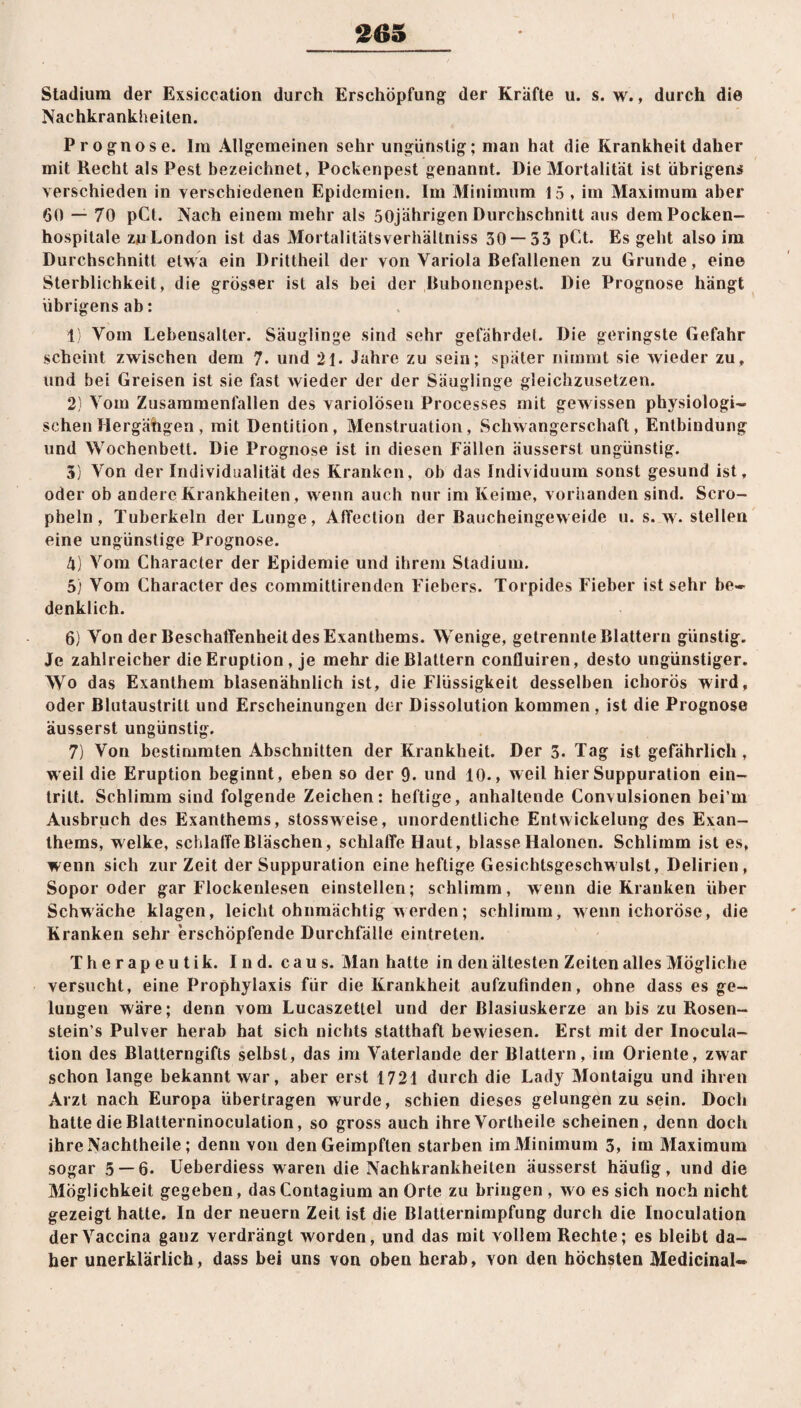 *265 Stadium der Exsiccation durch Erschöpfung; der Kräfte u. s. w., durch die Nachkrankheiten. Prognose. Im Allgemeinen sehr ungünstig; man hat die Krankheit daher mit Recht als Pest bezeichnet, Pockenpest genannt. Die Mortalität ist übrigens verschieden in verschiedenen Epidemien. Im Minimum 15 , im Maximum aber 60 — 70 pCt. Nach einem mehr als 50jährigen Durchschnitt aus demPocken- hospilale zu London ist das Mortalitätsverhältniss 30 — 53 pCt. Es geht also im Durchschnitt etwa ein Drittheil der von Variola Befallenen zu Grunde, eine Sterblichkeit, die grösser ist als bei der Bubonenpest. Die Prognose hängt übrigens ab: 1) Vom Lebensalter. Säuglinge sind sehr gefährdet. Die geringste Gefahr scheint zwischen dem 7. und 21. Jahre zu sein; später nimmt sie wieder zu, und bei Greisen ist sie fast wieder der der Säuglinge gleichzusetzen. 2) Vom Zusammenfällen des variolösen Processes mit gewissen physiologi¬ schen Hergätigen, mit Dentition, Menstruation, Schwangerschaft, Entbindung und Wochenbett. Die Prognose ist in diesen Fällen äusserst ungünstig. 3) Von der Individualität des Kranken, ob das Individuum sonst gesund ist, oder ob andere Krankheiten, wenn auch nur im Keime, vorhanden sind. Scro- pheln, Tuberkeln der Lunge, Affection der Baucheingeweide u. s. w. stellen eine ungünstige Prognose. 4) Vom Character der Epidemie und ihrem Stadium. 5) Vom Character des committirenden Fiebers. Torpides Fieber ist sehr be¬ denklich. 6) Von der Beschaffenheit des Exanthems. Wenige, getrennte Blattern günstig. Je zahlreicher die Eruption , je mehr die Blattern confluiren, desto ungünstiger. Wo das Exanthem blasenähnlich ist, die Flüssigkeit desselben ichorös wird, oder Blutaustrilt und Erscheinungen der Dissolution kommen, ist die Prognose äusserst ungünstig. 7) Von bestimmten Abschnitten der Krankheit. Der 3. Tag ist gefährlich , weil die Eruption beginnt, eben so der 9- und 10., weil hier Suppuration ein- trilt. Schlimm sind folgende Zeichen: heftige, anhaltende Convulsionen bei’rn Ausbruch des Exanthems, stossweise, unordentliche Entwickelung des Exan¬ thems, welke, schlaffe Bläschen, schlaffe Haut, blasse Halonen. Schlimm ist es, wenn sich zur Zeit der Suppuration eine heftige Gesichtsgeschwulst, Delirien , Sopor oder gar Flockenlesen einstellen; schlimm, wenn die Kranken über Schwäche klagen, leicht ohnmächtig werden; schlimm, wenn ichoröse, die Kranken sehr erschöpfende Durchfälle eintreten. T h e r a p e u t i k. I n d. c a u s. Man hatte in den ältesten Zeiten alles Mögliche versucht, eine Prophylaxis für die Krankheit aufzufinden, ohne dass es ge¬ lungen wäre; denn vom Lucaszettel und der Blasiuskerze an bis zu Roseri- stein’s Pulver herab hat sich nichts statthaft bewiesen. Erst mit der Inocula- tion des Blatterngifts selbst, das im Vaterlande der Blattern, im Oriente, zwar schon lange bekannt war, aber erst 1721 durch die Lady Montaigu und ihren Arzt nach Europa übertragen wurde, schien dieses gelungen zu sein. Doch hatte die Blatterninoculation, so gross auch ihre Vortheile scheinen, denn doch ihre Nachtheile; denn von den Geimpften starben im Minimum 3, im Maximum sogar 5 — 6. Ueberdiess waren die Nachkrankheiten äusserst häutig, und die Möglichkeit gegeben, dasContagium an Orte zu bringen , wo es sich noch nicht gezeigt hatte. In der neuern Zeit ist die Blatternimpfung durch die Inoculation derVaccina ganz verdrängt worden, und das mit vollem Rechte; es bleibt da¬ her unerklärlich, dass bei uns von oben herab, von den höchsten Medicinal-