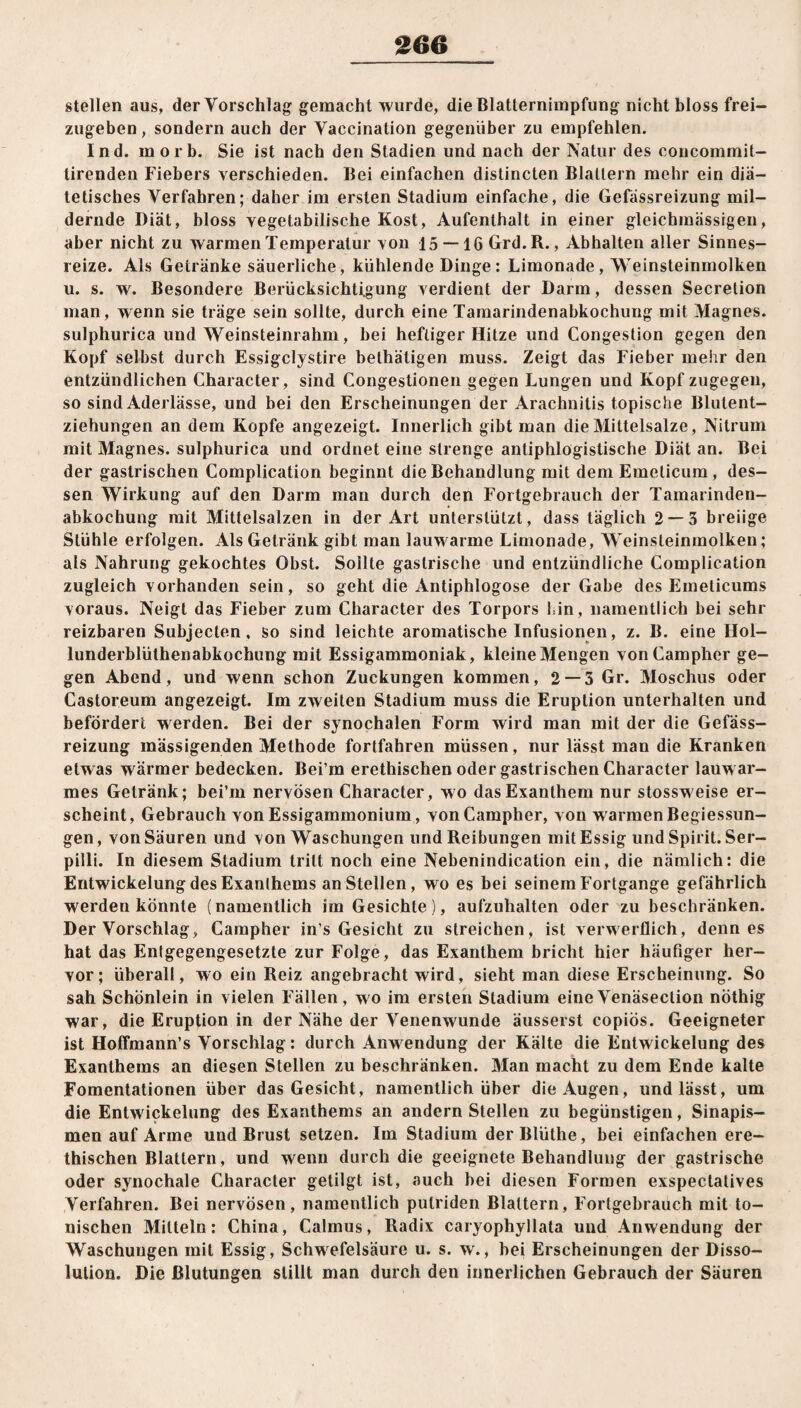 stellen aus, der Vorschlag gemacht wurde, die Blatternimpfung nicht bloss frei¬ zugeben , sondern auch der Vaccination gegenüber zu empfehlen. Ind. morb. Sie ist nach den Stadien und nach der Natur des concommit- lirenden Fiebers verschieden. Bei einfachen distincten Blattern mehr ein diä¬ tetisches Verfahren; daher im ersten Stadium einfache, die Gefassreizung mil¬ dernde Diät, bloss vegetabilische Kost, Aufenthalt in einer gleichmässigen, aber nicht zu warmen Temperatur von 15 — 16 Grd.R., Abhalten aller Sinnes¬ reize. Als Getränke säuerliche, kühlende Dinge: Limonade, Weinsteinmolken u. s. w. Besondere Berücksichtigung verdient der Darm, dessen Secretion man, wenn sie träge sein sollte, durch eine Tamarindenabkochung mit Magnes. sulphurica und Weinsteinrahm, bei heftiger Hitze und Congestion gegen den Kopf selbst durch Essigclystire belhäligen muss. Zeigt das Fieber mehr den entzündlichen Character, sind Congestionen gegen Lungen und Kopf zugegen, so sind Aderlässe, und bei den Erscheinungen der Arachnitis topische Blutent¬ ziehungen an dem Kopfe angezeigt. Innerlich gibt man die Mittelsalze, Nitrum mit Magnes. sulphurica und ordnet eine strenge antiphlogistische Diät an. Bei der gastrischen Complication beginnt die Behandlung mit dem Emeticum, des¬ sen Wirkung auf den Darm man durch den Fortgebrauch der Tamarinden¬ abkochung mit Mittelsalzen in der Art unterstützt, dass täglich 2 — 3 breiige Stühle erfolgen. Als Getränk gibt man lauwarme Limonade, Weinsteinmolken; als Nahrung gekochtes Obst. Sollte gastrische und entzündliche Complication zugleich vorhanden sein, so geht die Antiphlogose der Gabe des Emeticums voraus. Neigt das Fieber zum Character des Torpors hin, namentlich bei sehr reizbaren Subjecten, so sind leichte aromatische Infusionen, z. B. eine IIol- lunderblüthenabkochung mit Essigammoniak, kleine Mengen vonCampher ge¬ gen Abend, und wenn schon Zuckungen kommen, 2 — 5 Gr. Moschus oder Castoreum angezeigt. Im zweiten Stadium muss die Eruption unterhalten und befördert werden. Bei der synochalen Form wird man mit der die Gefäss- reizung mässigenden Methode fortfahren müssen, nur lässt man die Kranken etwas wärmer bedecken. Bei’m erethischen oder gastrischen Character lauwar¬ mes Getränk; bei’m nervösen Character, wo das Exanthem nur stossweise er¬ scheint, Gebrauch von Essigammonium, vonCampher, von warmenBegiessun- gen, von Säuren und von Waschungen und Reibungen mit Essig und Spirit. Ser- pilli. In diesem Stadium tritt noch eine Nebenindication ein, die nämlich: die Entwickelung des Exanthems an Stellen, wo es bei seinem Fortgange gefährlich werden könnte (namentlich im Gesichte), aufzuhalten oder zu beschränken. Der Vorschlag, Campher in s Gesicht zu streichen, ist verwerflich, denn es hat das Entgegengesetzte zur Folge, das Exanthem bricht hier häufiger her¬ vor; überall, wo ein Reiz angebracht wird, sieht man diese Erscheinung. So sah Schönlein in vielen Fällen, wo im ersten Stadium eineVenäsection nöthig war, die Eruption in der Nähe der Venenwunde äusserst copiös. Geeigneter ist Hoffmann’s Vorschlag: durch Anwendung der Kälte die Entwickelung des Exanthems an diesen Stellen zu beschränken. Man macht zu dem Ende kalte Foraentationen über das Gesicht, namentlich über die Augen, und lässt, um die Entwickelung des Exanthems an andern Stellen zu begünstigen, Sinapis- men auf Arme und Brust setzen. Im Stadium derBlüthe, bei einfachen ere¬ thischen Blattern, und wenn durch die geeignete Behandlung der gastrische oder synochale Character getilgt ist, auch bei diesen Formen exspectatives Verfahren. Bei nervösen, namentlich putriden Blattern, Fortgebrauch mit to¬ nischen Mitteln: China, Calmus, Radix caryophyllata und Anwendung der Waschuugen mit Essig, Schwefelsäure u. s. w., bei Erscheinungen der Disso- lulion. Die Blutungen stillt man durch den innerlichen Gebrauch der Säuren