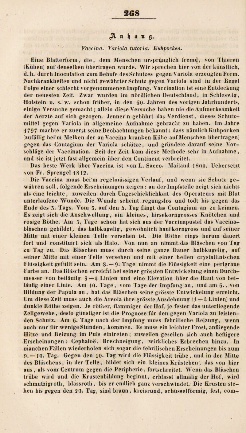 368 ^ n | i i g. Vaccina. Variola tutoria. Kuhpocken. Eine Blatterform, die, dem Menschen ursprünglich fremd, von Thieren (Kühen) auf denselben übertragen wurde. Wir sprechen hiervon der künstlich, d.h. durch Inoculation zum Behufe des Schutzes gegen Variola erzeugten Form. JXachkrankheiten und nicht gewährter Schutz gegen Variola sind in der Regel Folge einer schlecht vorgenommenenlmpfung. Vaccination ist eine Entdeckung der neuesten Zeit. Zwar wurden im nördlichen Deutschland, in Schleswig, Holstein u. s. w. schon früher, in den 60. Jahren des vorigen Jahrhunderts, einige Versuche gemacht; allein diese Versuche haben nie die Aufmerksamkeit der Aerzte auf sich gezogen. Jenner’n gebührt das Verdienst, dieses Schutz¬ mittel gegen Variola in allgemeine Aufnahme gebracht zu haben. Im Jahre 1797 machte er zuerst seine Beobachtungen bekannt: dass nämlich Kuhpocken (zufällig bei’m Melken der an Vaccina kranken Kühe auf Menschen übertragen) gegen das Contagium der Variola schütze, und gründete darauf seine Vor¬ schläge der Vaccination. Seit der Zeit kam diese Methode sehr in Aufnahme , und sie ist jetzt fast allgemein über den Continent verbreitet. Das beste Werk über Vaccina ist von L. Sacco. Mailand 1809. Uebersetzt von Fr. Sprengel 1812. Die Vaccina muss bei’m regelmässigen Verlauf, und wenn sie Schutz ge¬ währen soll, folgende Erscheinungen zeigen: an der Impfstelle zeigt sich nichts als eine leichte, zuweilen durch Ungeschicklichkeit des Operateurs mit Blut unterlaufene Wunde. Die Wunde scheint regungslos und todt bis gegen das Ende des 3. Tags. Vom 3. auf den 4. Tag fängt das Contagium an zu keimen. Es zeigt sich die Anschwellung, ein kleines, hirsekorngrosses Knötchen und rosige Röthe. Am 5. Tage schon hat sich aus der Vaccinapustel das Vaccina- bläschen gebildet, das halbkugelig, gewöhnlich hanfkorngross und auf seiner Mitte mit einer kleinen Telle versehen ist. Die Röthe rings herum dauert fort und constituirt sich als Halo. Von nun an nimmt das Bläschen von Tag zu Tag zu. Das Bläschen muss durch seine ganze Dauer halbkugelig, auf seiner Mitte mit einer Telle versehen und mit einer hellen crystallinischen Flüssigkeit gefüllt sein. Am 8.-9. Tage nimmt die Flüssigkeit eine perlgraue Farbe an. Das Bläschen erreicht bei seiner grössten Entw ickelung einen Durch¬ messer von beiläufig 3—4 Linien und eine Elevation über die Haut von bei¬ läufig einer Linie. Am 10. Tage, vom Tage der Impfung an, und am 6., von Bildung der Papula an , hat das Bläschen seine grösste Entwickelung erreicht. Um diese Zeit muss auch die Areola ihre grösste Ausdehnung (I —4 Linien) und dunkle Röthe zeigen. Je rother, flammiger der Hof, je fester das unterliegende Zellgewebe, desto günstiger ist die Prognose für den gegen Variola zu leisten¬ den Schutz. Am 6. Tage nach der Impfung muss febrilische Reizung, wenn auch nur für wenige Stunden, kommen. Es muss ein leichter Frost, anfliegende Hitze und Reizung im Puls eintreten; zuweilen gesellen sich auch heftigere Erscheinungen: Cephaloe, Brechneigung, wirkliches Erbrechen hinzu. In manchen Fällen w iederholen sich sogar die febrilischen Erscheinungen bis zum 9. —10. Tag. Gegen den 10. Tag wird die Flüssigkeit trübe, und in der Mitte des Bläschens, in der Telle, bildet sich ein kleines Krüstchen, das von hier aus, als vom Centrum gegen die Peripherie, fortschreitet. Wenn das Bläschen trübe wird und die Kruslenbildung beginnt, erblasst allmälig der Hof, wird schmutzigroth, blassrolh, bis er endlich ganz verschwindet. Die Krusten ste¬ hen bis gegen den 20. Tag, sind braun, kreisrund, schüsselförraig, fest, com-