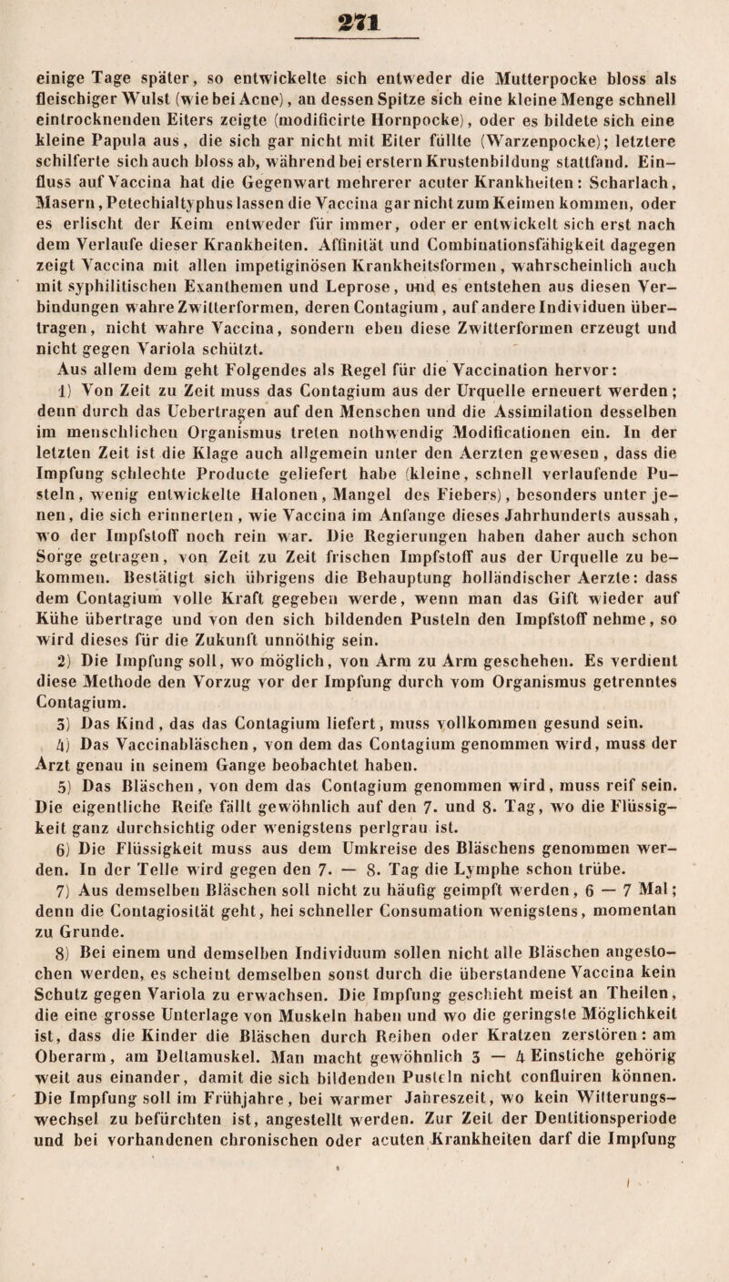 einige Tage später, so entwickelte sich entweder die Mutterpocke bloss als fleischiger Wulst (wie bei Acne), au dessen Spitze sich eine kleine Menge schnell eintrocknenden Eiters zeigte (modificirte Hornpocke), oder es bildete sich eine kleine Papula aus, die sich gar nicht mit Eiter füllte (Warzenpocke); letztere schilferte sich auch bloss ab, während bei erstem Krustenbildung stattfand. Ein¬ fluss auf Vaccina hat die Gegenwart mehrerer acuter Krankheiten: Scharlach, Masern, Petechialtyphus lassen die Vaccina gar nicht zum Keimen kommen, oder es erlischt der Keim entweder für immer, oder er entwickelt sich erst nach dem Verlaufe dieser Krankheiten. Affinität und Combinationsfähigkeit dagegen zeigt Vaccina mit allen impetiginösen Krankheitsformen, wahrscheinlich auch mit syphilitischen Exanthemen und Leprose, und es entstehen aus diesen Ver¬ bindungen w ahre Zwitterformen, deren Contagium, auf andere Individuen über¬ tragen, nicht wahre Vaccina, sondern eben diese Zwitterformen erzeugt und nicht gegen Variola schützt. Aus allem dem geht Folgendes als Regel für die Vaccination hervor: 1) Von Zeit zu Zeit muss das Contagium aus der Urquelle erneuert werden; denn durch das Uebertragen auf den Menschen und die Assimilation desselben im menschlichen Organismus treten nothwendig Modificalionen ein. In der letzten Zeit ist die Klage auch allgemein unter den Aerzten gewesen, dass die Impfung schlechte Producte geliefert habe (kleine, schnell verlaufende Pu¬ steln, wenig entwickelte Ilalonen, Mangel des Fiebers), besonders unter je¬ nen, die sich erinnerten, wie Vaccina im Anfänge dieses Jahrhunderts aussah, wo der Impfstoff noch rein war. Die Regierungen haben daher auch schon Sorge getragen, von Zeit zu Zeit frischen Impfstoff aus der Urquelle zu be¬ kommen. Restätigt sich übrigens die Behauptung holländischer Aerzte: dass dem Contagium volle Kraft gegeben werde, wenn man das Gift wieder auf Kühe übertrage und von den sich bildenden Pusteln den Impfstoff nehme, so wird dieses für die Zukunft unnölhig sein. 2) Die Impfung soll, wo möglich, von Arm zu Arm geschehen. Es verdient diese Methode den Vorzug vor der Impfung durch vom Organismus getrenntes Contagium. 5) Das Kind, das das Contagium liefert, muss vollkommen gesund sein. l\) Das Vaccinabläschen, von dem das Contagium genommen wird, muss der Arzt genau in seinem Gange beobachtet haben. 5) Das Bläschen, von dem das Contagium genommen wird, muss reif sein. Die eigentliche Reife fällt gewöhnlich auf den 7* und 8. Tag, wo die Flüssig¬ keit ganz durchsichtig oder w enigstens perlgrau ist. 6) Die Flüssigkeit muss aus dem Umkreise des Bläschens genommen wer¬ den. In der Telle w ird gegen den 7. — 8. Tag die Lymphe schon trübe. 7) Aus demselben Bläschen soll nicht zu häufig geimpft werden, 6 — 7 Mal; denn die Contagiosität geht, hei schneller Consumation wenigstens, momentan zu Grunde. 8) Bei einem und demselben Individuum sollen nicht alle Bläschen angesto¬ chen werden, es scheint demselben sonst durch die überstandene Vaccina kein Schutz gegen Variola zu erwachsen. Die Impfung geschieht meist an Theilen, die eine grosse Unterlage von Muskeln haben und wo die geringste Möglichkeit ist, dass die Kinder die Bläschen durch Reiben oder Kratzen zerstören: am Oberarm, am Deltamuskel. Man macht gewöhnlich 3 — 4 Einstiche gehörig weit aus einander, damit die sich bildenden Pusteln nicht confluiren können. Die Impfung soll im Frühjahre, bei warmer Jahreszeit, wo kein Witterungs¬ wechsel zu befürchten ist, angestellt werden. Zur Zeit der Dentitionsperiode und bei vorhandenen chronischen oder acuten Krankheiten darf die Impfung i