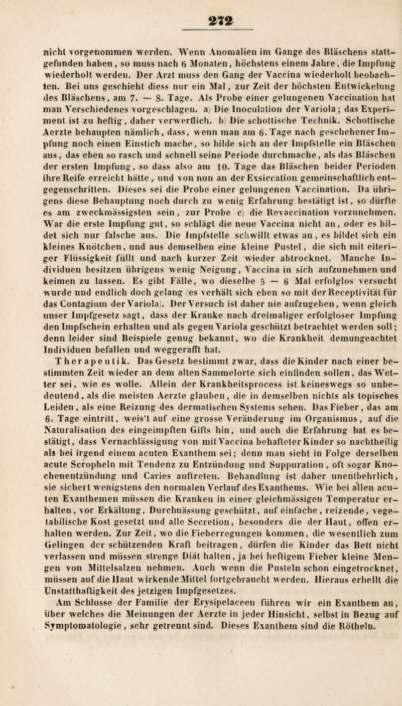nicht vorgenommen werden. Wenn Anomalien im Gange des Bläschens statt— gefunden haben , so muss nach 6 Monaten, höchstens einem Jahre, die Impfung wiederholt werden. Der Arzt muss den Gang der Yaccina wiederholt beobach¬ ten. Bei uns geschieht diess nur ein Mal, zur Zeit der höchsten Entwickelung des Bläschens, am 7. —■ 8- Tage. Als Probe einer gelungenen Vaccination hat man Verschiedenes vorgeschlagen, a) Die Inoculation der Variola; das Experi¬ ment ist zu heftig, daher verwerflich, b) Die schottische Technik. Schottische Aerzte behaupten nämlich, dass, wenn man am 6. Tage nach geschehener Im¬ pfung noch einen Einstich mache, so bilde sich an der Impfstelle ein Bläschen aus, das eben so rasch und schnell seine Periode durchmache, als das Bläschen der ersten Impfung, so dass also am 10. Tage das Bläschen beider Perioden ihre Reife erreicht hätte, und von nun an der Exsiccation gemeinschaftlich ent¬ gegenschritten. Dieses sei die Probe einer gelungenen Vaccination. Da übri¬ gens diese Behauptung noch durch zu wenig Erfahrung bestätigt ist, so dürfte es am zweckmässigsten sein, zur Probe c) die Revaccination vorzunehmen. War die erste Impfung gut, so schlägt die neue Vaccina nicht an, oder es bil¬ det sich nur falsche aus. Die Impfstelle schwillt etwas an, es bildet sich ein kleines Knötchen, und aus demselben eine kleine Pustel, die sich mit eiteri¬ ger Flüssigkeit füllt und nach kurzer Zeit wieder abtrocknet. Manche In¬ dividuen besitzen übrigens wenig Neigung, Vaccina in sich aufzunehmen und keimen zu lassen. Es gibt Fälle, wo dieselbe 5 — 6 Mal erfolglos versucht wurde und endlich doch gelang (es verhält sich eben so mit der Receptivität für das Contagium der Variola). Der Versuch ist daher nie aufzugeben, wenn gleich unser Impfgesetz sagt, dass der Kranke nach dreimaliger erfolgloser Impfung den Impfschein erhalten und als gegen Variola geschützt betrachtet w erden soll; denn leider sind Beispiele genug bekannt, wo die Krankheit demungeachtet Individuen befallen und weggerafft hat. Therapeutik. Das Gesetz bestimmt zwar, dass die Kinder nach einer be¬ stimmten Zeit wieder an dem alten Sammelorte sich einfinden sollen, das Wet¬ ter sei, wie es wolle. Allein der Krankheilsprocess ist keineswegs so unbe¬ deutend, als die meisten Aerzte glauben, die in demselben nichts als topisches Leiden, als eine Reizung des dermatischen Systems sehen. Das Fieber, das am 6. Tage eint ritt, weis’t auf eine grosse Veränderung im Organismus, auf die Naturalisation des eingeimpften Gifts hin, und auch die Erfahrung hat es be¬ stätigt, dass Vernachlässigung von mit Vaccina behafteter Kinder so nachtheilig als bei irgend einem acuten Exanthem sei; denn man sieht in Folge derselben acute Scropheln mit Tendenz zu Entzündung und Suppuration, oft sogar Kno¬ chenentzündung und Caries auftreten. Behandlung ist daher unentbehrlich, sie sichel t wenigstens den normalen Verlauf des Exanthems. Wie bei allen acu¬ ten Exanthemen müssen die Kranken in einer gleichmässigen Temperatur er¬ halten, vor Erkältung, Durchnässung geschützt, auf einfache, reizende, vege¬ tabilische Kost gesetzt und alle Secretion, besonders die der Haut, offen er¬ halten werden. Zur Zeit, wo die Fieberregungen kommen, die wesentlich zum Gelingen der schützenden Kraft beitragen, dürfen die Kinder das Bett nicht verlassen und müssen strenge Diät halten, ja bei heftigem Fieber kleine Men¬ gen von Mittelsalzen nehmen. Auch wenn die Pusteln schon eingetrocknet, müssen auf die Haut wirkende Mittel fortgebraucht werden. Hieraus erhellt die Unstatlhaftigkeit des jetzigen Impfgesetzes. Am Schlüsse der Familie der Erysipelaceen führen wir ein Exanthem an, über welches die Meinungen der Aerzte in jeder Hinsicht, selbst in Bezug auf Symptomatologie, sehr getrennt sind. Dieses Exanthem sind die Rötheln.