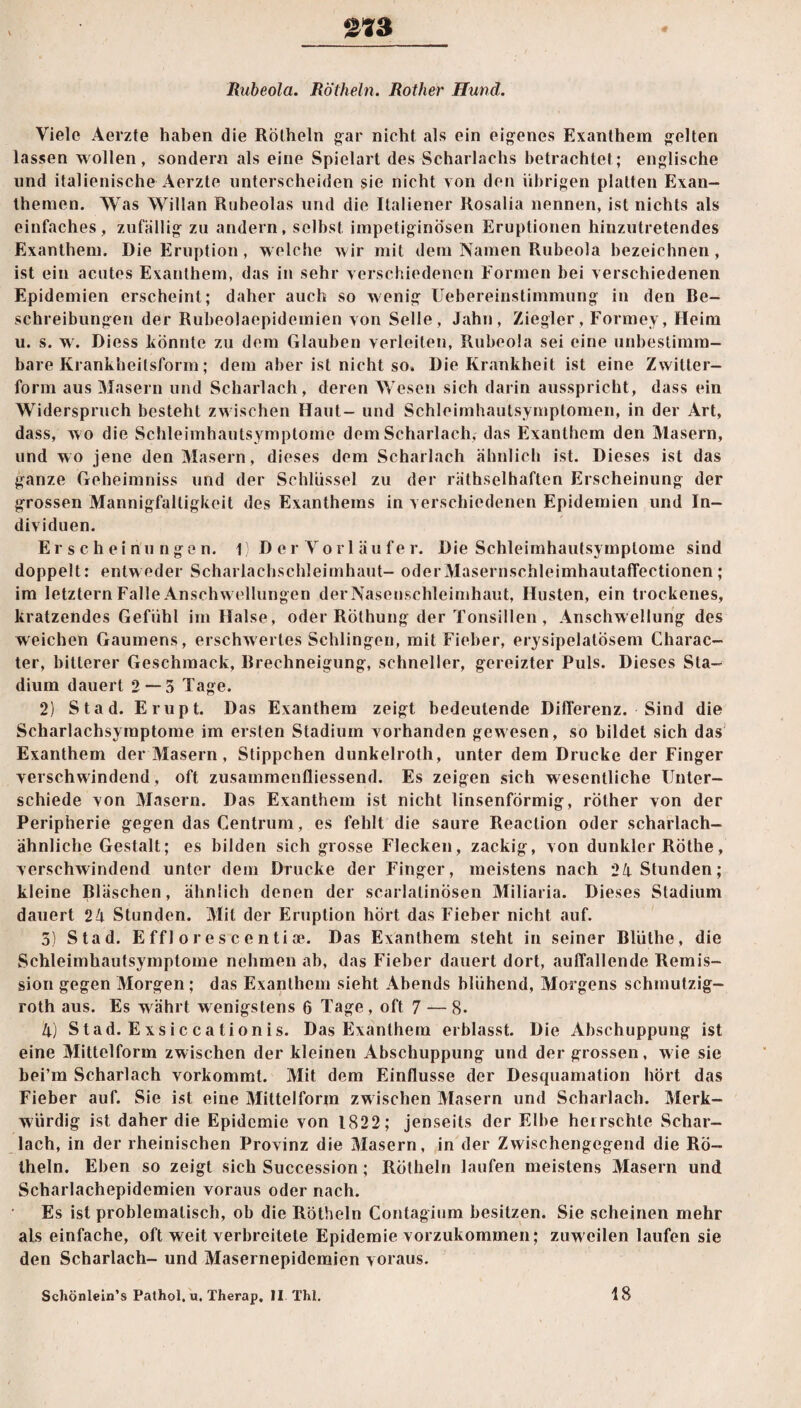V Rubeola. Rötheln. Rother Hund. Viele Aerzte herben die Rötheln gar nicht als ein eigenes Exanthem gelten lassen wollen, sondern als eine Spielart des Scharlachs betrachtet; englische und italienische Aerzte unterscheiden sie nicht von den übrigen platten Exan¬ themen. Was Willan Rubeolas und die Italiener Rosalia nennen, ist nichts als einfaches, zufällig zu andern, selbst impetiginösen Eruptionen hinzutretendes Exanthem. Die Eruption, welche wir mit dem Namen Rubeola bezeichnen, ist ein acutes Exanthem, das in sehr verschiedenen Formen bei verschiedenen Epidemien erscheint; daher auch so wenig Uebereinstimmung in den Be¬ schreibungen der Rubeolaepidemien von Seile, Jahn, Ziegler , Formey, Heim u. s. w. Diess könnte zu dem Glauben verleiten, Rubeola sei eine unbestimm¬ bare Krankheilsform; dem aber ist nicht so. Die Krankheit ist eine Zwitter¬ form aus Masern und Scharlach, deren Wesen sich darin ausspricht, dass ein Widerspruch besteht zwischen Haut- und Schleimhautsymptomen, in der Art, dass, wo die Schleimhautsymptome dem Scharlach, das Exanthem den Masern, und wo jene den Masern, dieses dem Scharlach ähnlich ist. Dieses ist das ganze Geheimniss und der Schlüssel zu der räthselhaften Erscheinung der grossen Mannigfaltigkeit des Exanthems in verschiedenen Epidemien und In¬ dividuen. Erscheinungen. 1) D er Vorl äu fe r. Die Schleimhautsymptome sind doppelt: entweder Scharlachschleimhaut- oderMasernschleimhautaffectionen; im letztem Falle Anschwellungen der Nasenschleimhaut, Husten, ein trockenes, kratzendes Gefühl im Halse, oder Röthung der Tonsillen, Anschwellung des weichen Gaumens, erschwertes Schlingen, mit Fieber, erysipelatösem Charac- ter, bitterer Geschmack, Brechneigung, schneller, gereizter Puls. Dieses Sta¬ dium dauert 2 — 5 Tage. 2) Stad. Erupt. Das Exanthem zeigt bedeutende Differenz. Sind die Scharlachsymptome im ersten Stadium vorhanden gewesen, so bildet sich das Exanthem der Masern, Stippchen dunkelroth, unter dem Drucke der Finger verschwindend, oft zusammenfliessend. Es zeigen sich wesentliche Unter¬ schiede von Masern. Das Exanthem ist nicht linsenförmig, röther von der Peripherie gegen das Centrum, es fehlt die saure Reaction oder scharlach¬ ähnliche Gestalt; es bilden sich grosse Flecken, zackig, von dunkler Röthe, verschwindend unter dem Drucke der Finger, meistens nach 24 Stunden; kleine Bläschen, ähnlich denen der scarlatinösen Miliaria. Dieses Stadium dauert 24 Stunden. Mit der Eruption hört das Fieber nicht auf. 5) Stad. Effl orescentioe. Das Exanthem steht in seiner Bliithe, die Schleimhautsymptome nehmen ah, das Fieber dauert dort, auffallende Remis¬ sion gegen Morgen; das Exanthem sieht Abends blühend, Morgens schmutzig- roth aus. Es währt wenigstens 6 Tage, oft 7 — 8- 4) Stad. Exsiccationis. Das Exanthem erblasst. Die Abschuppung ist eine Mittelform zwischen der kleinen Abschuppung und der grossen, wie sie bei’m Scharlach vorkommt. Mit dem Einflüsse der Desquamation hört das Fieber auf. Sie ist eine Mittelform zw ischen Masern und Scharlach. Merk¬ würdig ist daher die Epidemie von 1822; jenseits der Elbe herrschte Schar¬ lach, in der rheinischen Provinz die Masern, in der Zwischengegend die Rö¬ theln. Eben so zeigt sich Succession ; Rötheln laufen meistens Masern und Scharlachepidemien voraus oder nach. Es ist problematisch, ob die Rötheln Contagium besitzen. Sie scheinen mehr als einfache, oft weit verbreitete Epidemie vorzukommen; zuweilen laufen sie den Scharlach- und Masernepidemien voraus. Schönlein’s Pathol. u. Therap, II Thl. 18