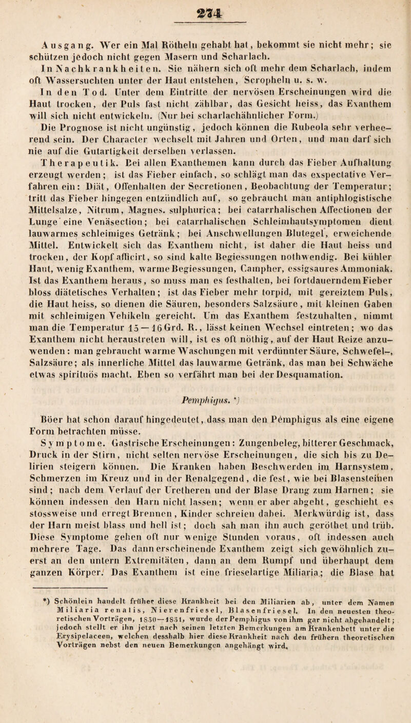 2-34: Ausgang. Wer ein Mal Rötheln gehabt hat, bekommt sie nicht mehr; sie schützen jedoch nicht gegen Masern und Scharlach. In Nachkrankheiten. Sie nähern sich oft mehr dem Scharlach, indem oft Wassersüchten unter der Haut entstellen, Scropheln u. s. w. In den Tod. Unter dem Eintritte der nervösen Erscheinungen wird die Haut trocken, der Puls fast nicht zählbar, das Gesicht heiss, das Exanthem will sich nicht entwickeln. (Nur bei scharlachähnlicher Form.) Die Prognose ist nicht ungünstig, jedoch können die Rubeola sehr verhee¬ rend sein. Der Character wechselt mit Jahren und Orten, und man darf sich nie auf die Gutartigkeit derselben verlassen. Therapeutik. Bei allen Exanthemen kann durch das Fieber Aufhaltung erzeugt werden; ist das Fieber einfach, so schlägt man das exspectative Ver¬ fahren ein: Diät, Offenhalten der Secretionen, Beobachtung der Temperatur; tritt das Fieber hingegen entzündlich auf, so gebraucht man antiphlogistische Mittelsalze, Nitrum, Magnes. sulphurica; bei catarrhalischen Affectionen der Lunge eine Venäsection; bei catarrhalischen Schleimhautsymptomen dient lauwarmes schleimiges Getränk; bei Anschwellungen Blutegel, erweichende Mittel. Entwickelt sich das Exanthem nicht, ist daher die Haut heiss und trocken, der Kopf affieirt, so sind kalte Begiessungen nothwendig. Bei kühler Haut, w enig Exanthem, warme Begiessungen, Campher, essigsaures Ammoniak. Ist das Exanthem heraus, so muss man es festhallen, bei fortdauerndcmFieber bloss diätetisches Verhalten; ist das Fieber mehr torpid, mit gereiztem Puls, die Haut heiss, so dienen die Säuren, besonders Salzsäure, mit kleinen Gaben mit schleimigen Vehikeln gereicht. Um das Exanthem festzuhalten, nimmt man die Temperatur 15 —16 Grd. R., lässt keinen Wechsel eintreten; wo das Exanthem nicht heraustreten will, ist es oft nothig, auf der Haut Reize anzu¬ wenden : man gebraucht warme Waschungen mit verdünnter Säure, Schwefel-, Salzsäure; als innerliche Mittel das lauwarme Getränk, das man bei Schwäche etwas spirituös macht. Eben so verfährt man bei der Desquamation. Pemphüjus. *j Böer hat schon daraufhingedeutet, dass man den Pemphigus als eine eigene Form betrachten müsse. S y m p t o m e. Gastrische Erscheinungen: Zungenbeleg, bitterer Geschmack, Druck in der Stirn, nicht selten nervöse Erscheinungen, die sich bis zu De¬ lirien steigern können. Die Kranken haben Beschwerden im Harnsystem. Schmerzen im Kreuz und in der Renalgegend, die fest, wie bei Blasensteifaen sind; nach dem Verlauf der Uretheren und der Blase Drang zum Harnen; sie können indessen den Harn nicht lassen; wenn er aber abgeht, geschieht es stossw eise und erregt Brennen , Kinder schreien dabei. Merkwürdig ist, dass der Harn meist blass und hell ist; doch sah man ihn auch gerölhet und trüb. Diese Symptome gehen oft nur wenige Stunden voraus, oft indessen auch mehrere Tage. Das dann erscheinende Exanthem zeigt sich gew öhnlich zu¬ erst an den untern Extremitäten, dann an dem Rumpf und überhaupt dem ganzen Körper. Das Exanthem ist eine frieseiartige Miliaria; die Blase hat *) Schönlein handelt früher diese Kranliheit bei den Miliarien ab, unter dem Namen Miliaria renalis, N i er e n f r i e s e 1, Blasenfriesel. In den neuesten theo¬ retischen Vorträgen, l SSO—JS31, -wurde der Pemphigus von ihm gar nicht abgehandelt; jedoch stellt er ihn jetzt nach seinen letzten Bemerkungen am Krankenbett unter die Erysipelaccen, welchen desshalb hier diese Krankheit nach den frühem theoretischen Vorträgen nebst den neuen Bemerkungen angehängt wird.