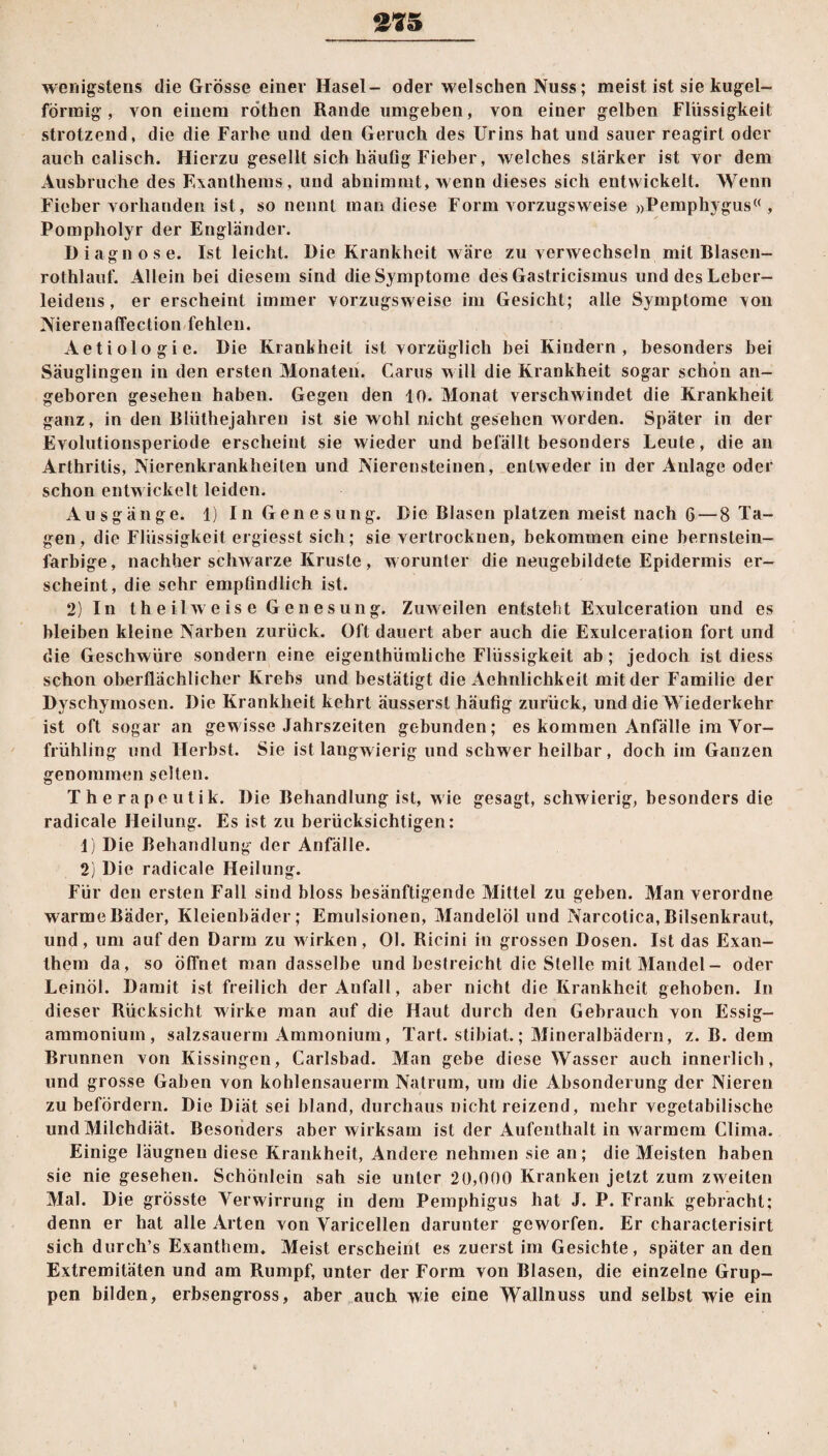 wenigstens die Grösse einer Hasel- oder welschen Nuss; meist ist sie kugel¬ förmig , von einem röthen Rande umgeben, von einer gelben Flüssigkeit strotzend, die die Farbe und den Geruch des Urins hat und sauer reagirt oder auch calisch. Hierzu gesellt sich häufig Fieber, welches stärker ist vor dem Ausbruche des Exanthems , und abnimmt, wenn dieses sich entwickelt. Wenn Fieber vorhanden ist, so nennt man diese Form vorzugsweise »Pemphygus« , Pompholyr der Engländer. Diagnose. Ist leicht. Die Krankheit wäre zu verwechseln mit Blasen- rothlauf. Allein bei diesem sind die Symptome des Gastricismus und des Leber¬ leidens , er erscheint immer vorzugsweise im Gesicht; alle Symptome von Nierenaffection fehlen. Aetiologie. Die Krankheit ist vorzüglich bei Kindern, besonders bei Säuglingen in den ersten Monaten. Carus will die Krankheit sogar schön an¬ geboren gesehen haben. Gegen den 10. Monat verschwindet die Krankheit ganz, in den Blüthejahren ist sie wohl nicht gesehen worden. Später in der Evolutionsperiode erscheint sie wieder und befällt besonders Leute, die an Arthritis, Nierenkrankheiten und Nierensteinen, entweder in der Anlage oder schon entwickelt leiden. Ausgänge. 1) In Genesung. Die Blasen platzen meist nach 6 — 8 Ta¬ gen, die Flüssigkeit ergiesst sich; sie vertrocknen, bekommen eine bernstein¬ farbige, nachher schwarze Kruste, w orunter die neugebildete Epidermis er¬ scheint, die sehr empfindlich ist. 2) In th eil weise Genesung. Zuweilen entsteht Exulceration und es bleiben kleine Narben zurück. Oft dauert aber auch die Exulceration fort und die Geschwüre sondern eine eigenthiimliche Flüssigkeit ab; jedoch ist diess schon oberflächlicher Krebs und bestätigt die Aehnlichkeit mit der Familie der Dyschymosen. Die Krankheit kehrt äusserst häufig zurück, und die Wiederkehr ist oft sogar an gewisse Jahrszeiten gebunden; es kommen Anfälle im Vor¬ frühling und Herbst. Sie ist langwierig und schwer heilbar , doch im Ganzen genommen selten. Therapeutik. Die Behandlung ist, wie gesagt, schwierig, besonders die radicale Heilung. Es ist zu berücksichtigen: 1) Die Behandlung der Anfälle. 2) Die radicale Heilung. Für den ersten Fall sind bloss besänftigende Mittel zu geben. Man verordne warme Bäder, Kleienbäder; Emulsionen, Mandelöl und Narcolica, Bilsenkraut, und, um auf den Darm zu wirken, Ol. Ricini in grossen Dosen. Ist das Exan¬ them da, so öffnet man dasselbe und bestreicht die Stelle mit Mandel - oder Leinöl. Damit ist freilich der Anfall, aber nicht die Krankheit gehoben. In dieser Rücksicht wirke man auf die Haut durch den Gebrauch von Essig¬ ammonium, salzsauerm Ammonium, Tart. stibiat.; Mineralbädern, z. B. dem Brunnen von Kissingen, Carlsbad. Man gebe diese Wasser auch innerlich, und grosse Gaben von kohlensauerm Natrum, um die Absonderung der Nieren zu befördern. Die Diät sei bland, durchaus nicht reizend, mehr vegetabilische und Milchdiät. Besonders aber wirksam ist der Aufenthalt in warmem Clima. Einige läugnen diese Krankheit, Andere nehmen sie an; die Meisten haben sie nie gesehen. Schönlein sah sie unter 20,000 Kranken jetzt zum zweiten Mal. Die grösste Verwirrung in dem Pemphigus hat J. P. Frank gebracht; denn er hat alle Arten von Varicellen darunter geworfen. Er characterisirt sich durch’s Exanthem. Meist erscheint es zuerst im Gesichte, später an den Extremitäten und am Rumpf, unter der Form von Blasen, die einzelne Grup¬ pen bilden, erbsengross, aber auch wie eine Wallnuss und selbst wie ein