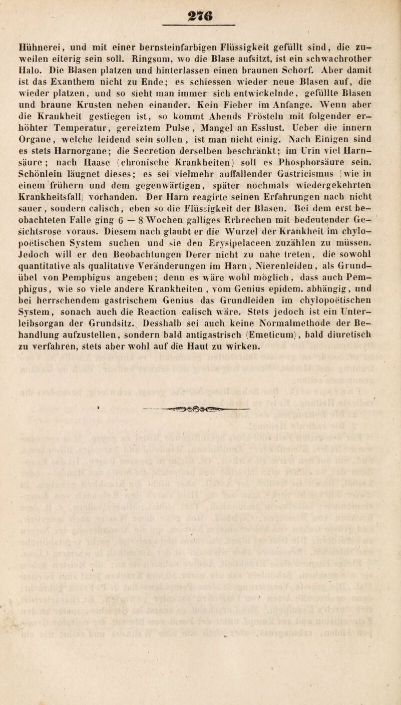 27Ö Hühnerei, und mit einer bernsteinfarbigen Flüssigkeit gefüllt sind, die zu¬ weilen eiterig sein soll. Ringsum, wo die Blase aufsitzt, ist ein schwachrother Halo. Die Blasen platzen und hinterlassen einen braunen Schorf. Aber damit ist das Exanthem nicht zu Ende; es schiessen wieder neue Blasen auf, die wieder platzen, und so sieht man immer sich entwickelnde, gefüllte Blasen und braune Krusten neben einander. Kein Fieber im Anfänge. Wenn aber die Krankheit gestiegen ist, so kommt Abends Frösteln mit folgender er¬ höhter Temperatur, gereiztem Pulse, Mangel an Esslust, lieber die innern Organe, welche leidend sein sollen , ist man nicht einig. Nach Einigen sind es stets Harnorgane; die Secretion derselben beschränkt; im Urin viel Harn¬ säure ; nach Haase (chronische Krankheiten) soll es Phosphorsäure sein. Schönlein läugnet dieses; es sei vielmehr auffallender Gastricismus (wie in einem frühem und dem gegenwärtigen, später nochmals wiedergekehrlen Krankheitsfall) vorhanden. Der Harn reagirte seinen Erfahrungen nach nicht sauer, sondern calisch, eben so die Flüssigkeit der Blasen. Bei dem erst be¬ obachteten Falle ging 6 — 8 Wochen galliges Erbrechen mit bedeutender Ge¬ sichtsrose voraus. Diesem nach glaubt er die Wurzel der Krankheit im chylo- poetischen System suchen und sie den Erysipelaceen zuzählen zu müssen. Jedoch will er den Beobachtungen Derer nicht zu nahe treten, die sowohl quantitative als qualitative Veränderungen im Harn, Nierenleiden, als Grund¬ übel von Pemphigus angeben; denn es wäre wohl möglich, dass auch Pem¬ phigus, wie so viele andere Krankheiten , vom Genius epidem. abhängig, und bei herrschendem gastrischem Genius das Grundleiden im chylopoetischen System, sonach auch die Reaction calisch wäre. Stets jedoch ist ein Unler- leibsorgan der Grundsitz. Desshalb sei auch keine Normalmethode der Be¬ handlung aufzustellen, sondern bald antigastrisch (Emeticum), bald diuretisch zu verfahren, stets aber wohl auf die Haut zu wirken.