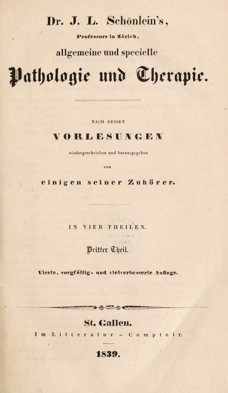 Dr. J. Ia Schönlein’s, 0 ProfesHors in Zürich. allgemeine und specielle flatljolugte uni» Cljcrapfc NACH DESSEN VORLESU1VGEI niedergcschrieben und horausgegebon von einigen seiner Zuhörer* i IN VIER T II E I L E N. Pritter ®I)eü. Vierte, sorgfältig- und viel verbesserte Auflage. St. Gallen. Im Litteratur - Comptoir. I 1839.