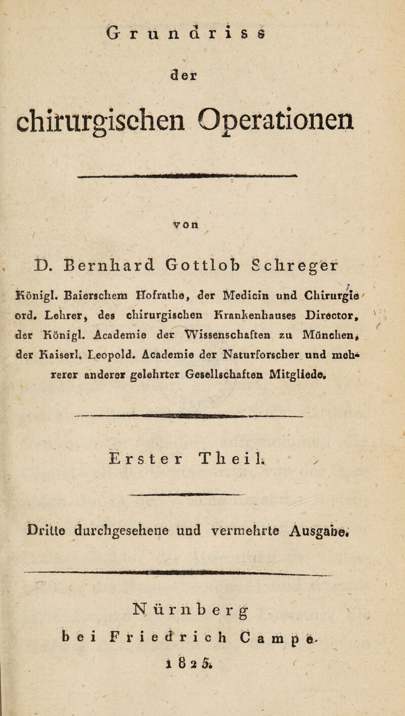 Grundriss der chirurgischen Operationen D. Bernhard Gottlob Sclireger # f x / Königl. Baierschem Hofrathe, der Medicin und Chirurgta' ord, Lehrer* des chirurgischen Krankenhauses Director, der Königl. Academie der Wissenschaften zu München, der Kaiserl. Leopold. Academie der Naturforscher und meh¬ rerer anderer gelehrter Gesellschaften Mitgliede. Erster T h e i L Dritte durchgesehene und vermehrte Ausgabe, Nürnberg bei Friedrich Campe> 1825, <