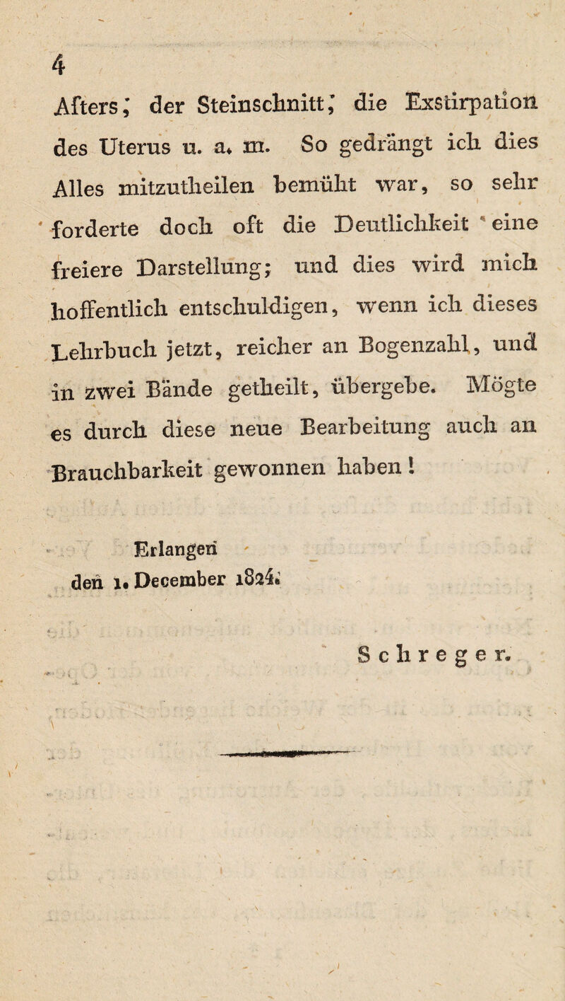 Afters,' der Steinsclmitt; die Exstirpation des Uterus u. a* m. So gedrängt ich dies Alles mitzutlieilen bemüht war, so sehr ' forderte doch oft die Deutlichkeit  eine freiere Darstellung; und dies wird mich hoffentlich entschuldigen, wenn ich dieses Lehrbuch jetzt, reicher an Bogenzahl, und in zwei Bände getheilt, übergebe. Mögte es durch diese neue Bearbeitung auch an Brauchbarkeit gewonnen haben! Erlangen den December i8a4> \ Schreger.