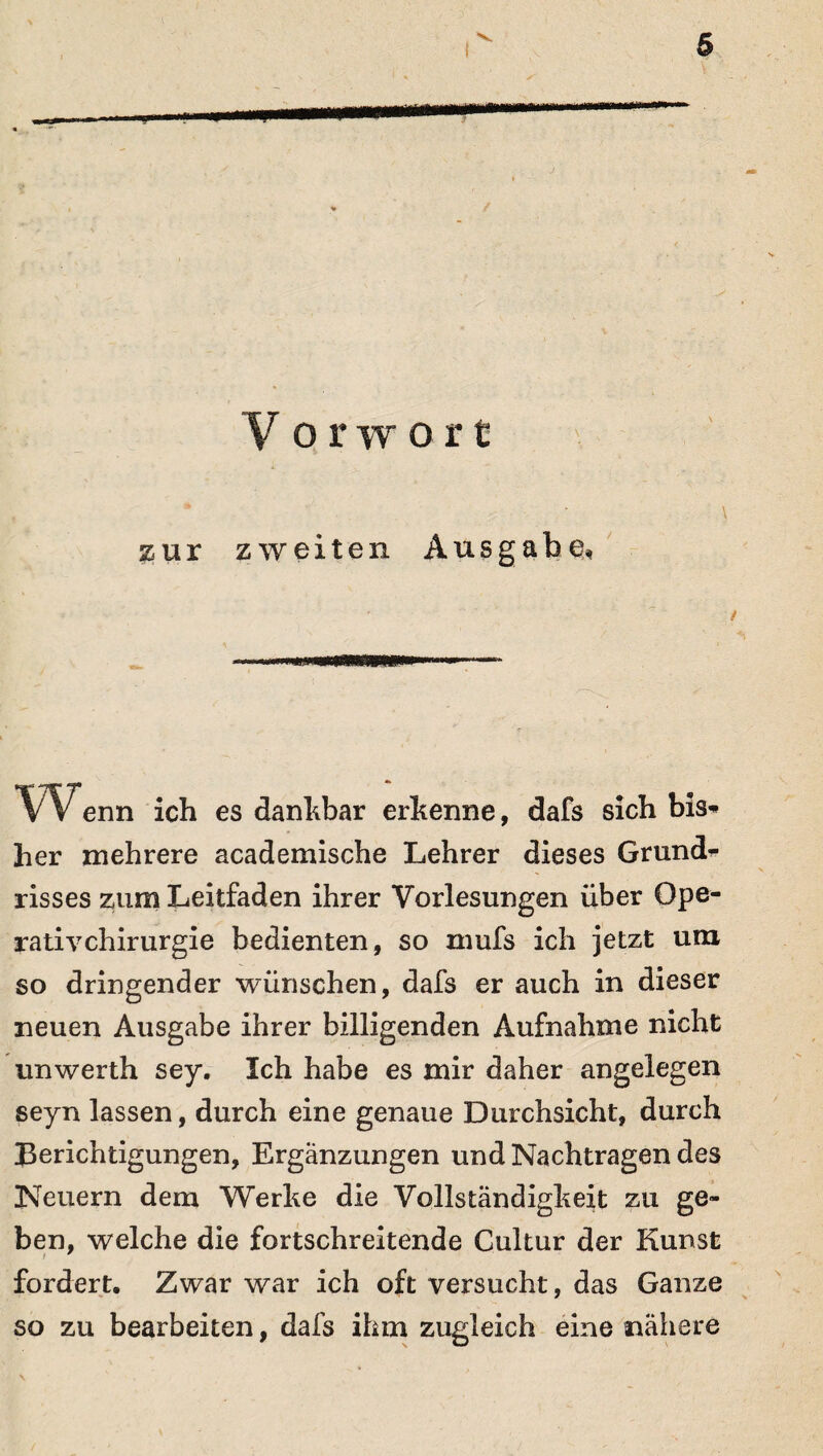 § V orwort zur zweiten Ausgabe, W*enn ich es dankbar erkenne, dafs sich bis* her mehrere academische Lehrer dieses Grund¬ risses zum Leitfaden ihrer Vorlesungen über Ope¬ rativchirurgie bedienten, so mufs ich jetzt um so dringender wünschen, dafs er auch in dieser neuen Ausgabe ihrer billigenden Aufnahme nicht unwerth sey. Ich habe es mir daher angelegen seyn lassen, durch eine genaue Durchsicht, durch Berichtigungen, Ergänzungen und Nachtragen des Neuern dem Werke die Vollständigkeit zu ge¬ ben, welche die fortschreitende Cultur der Kunst fordert. Zwar war ich oft versucht, das Ganze so zu bearbeiten, dafs ihm zugleich eine nähere