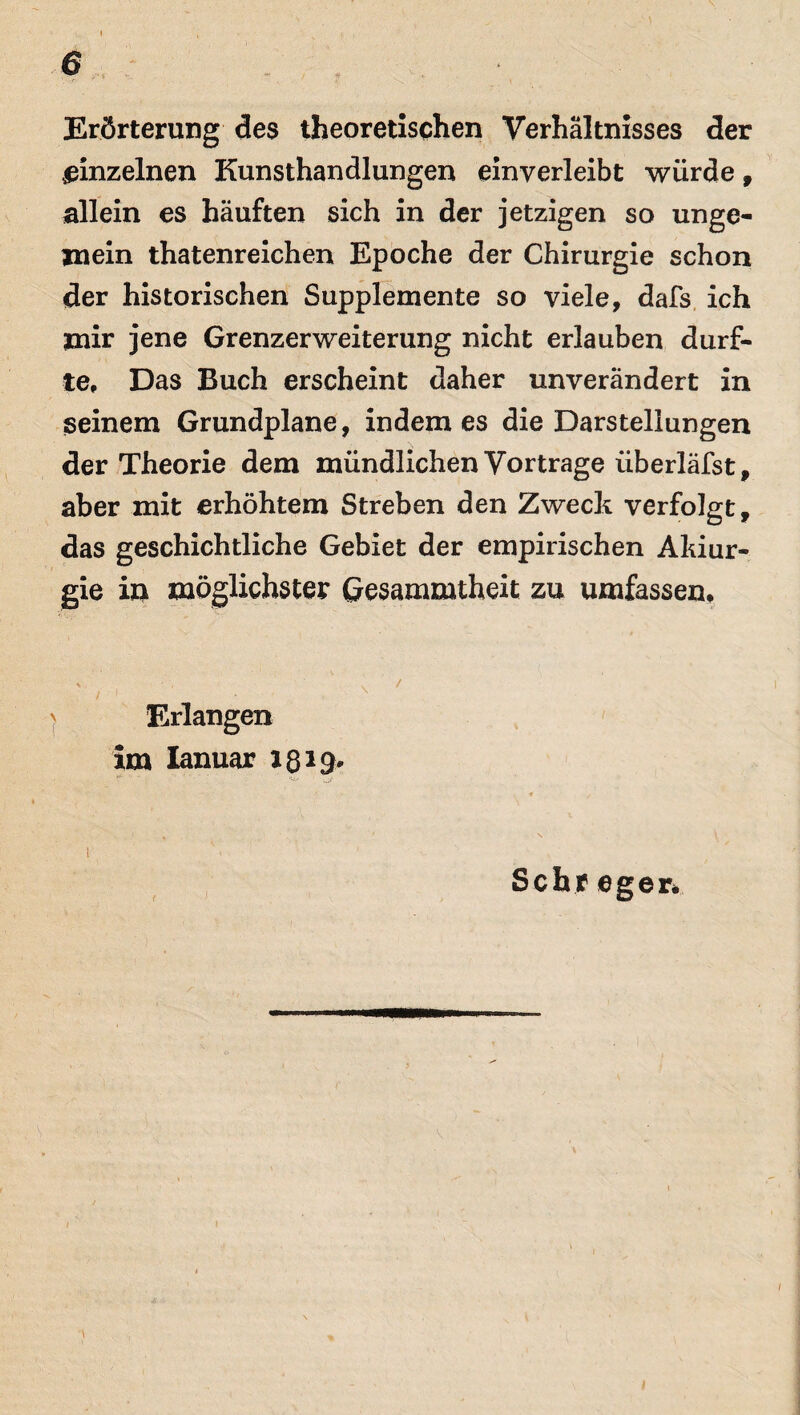 Erörterung des theoretischen Verhältnisses der einzelnen Kunsthandlungen einverleibt würde, allein es häuften sich in der jetzigen so unge¬ mein thatenreichen Epoche der Chirurgie schon der historischen Supplemente so viele, dafs ich mir jene Grenzerweiterung nicht erlauben durf¬ te, Das Buch erscheint daher unverändert in seinem Grundplane, indem es die Darstellungen der Theorie dem mündlichen Vortrage überläfst, aber mit erhöhtem Streben den Zweck verfolgt, das geschichtliche Gebiet der empirischen Akiur- gie in möglichster Gesammtheit zu umfassen. Erlangen im Ianuar 1319. Sehr eger*