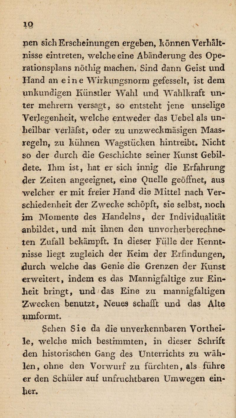 & y«? jpen sich Erscheinungen ergeben, tonnen Verhält¬ nisse eintreten, welche eine Abänderung des Ope¬ rationsplans nöthig machen. Sind dann Geist und Hand an eine Wirkungsnorm gefesselt, ist dem unkundigen Künstler Wahl und Wahlkraft un¬ ter mehrern versagt, so entsteht jene unselige Verlegenheit, welche entweder das Uebel als un¬ heilbar verläfst, oder zu unzweckmäsigen Maas¬ regeln, zu kühnen Wagstücken hintreibt. Nicht so der durch die Geschichte seiner Kunst Gebil¬ dete. Ihm ist, hat er sich innig die Erfahrung der Zeiten angeeignet, eine Quelle geöffnet, aus welcher er mit freier Hand die Mittel nach Ver¬ schiedenheit der Zwecke schöpft, sie selbst, noch im Momente des Handelns, der Individualität * anbildet, und mit ihnen den un vorherb erechne- ten Zufall bekämpft. In dieser Fülle der Kennt¬ nisse liegt zugleich der Keim der Erfindungen, durch welche das Genie die Grenzen der Kunst erweitert, indem es das Mannigfaltige zur Ein¬ heit bringt, und das Eine zu mannigfaltigen Zwecken benutzt, Neues schafft und das Alte umformt. Sehen Sie da die unverkennbaren Vorthei* le, welche mich bestimmten, in dieser Schrift den historischen Gang des Unterrichts zu wäh¬ len, ohne den Vorwurf zu fürchten, als führe er den Schüler auf unfruchtbaren Umwegen ein¬ her.