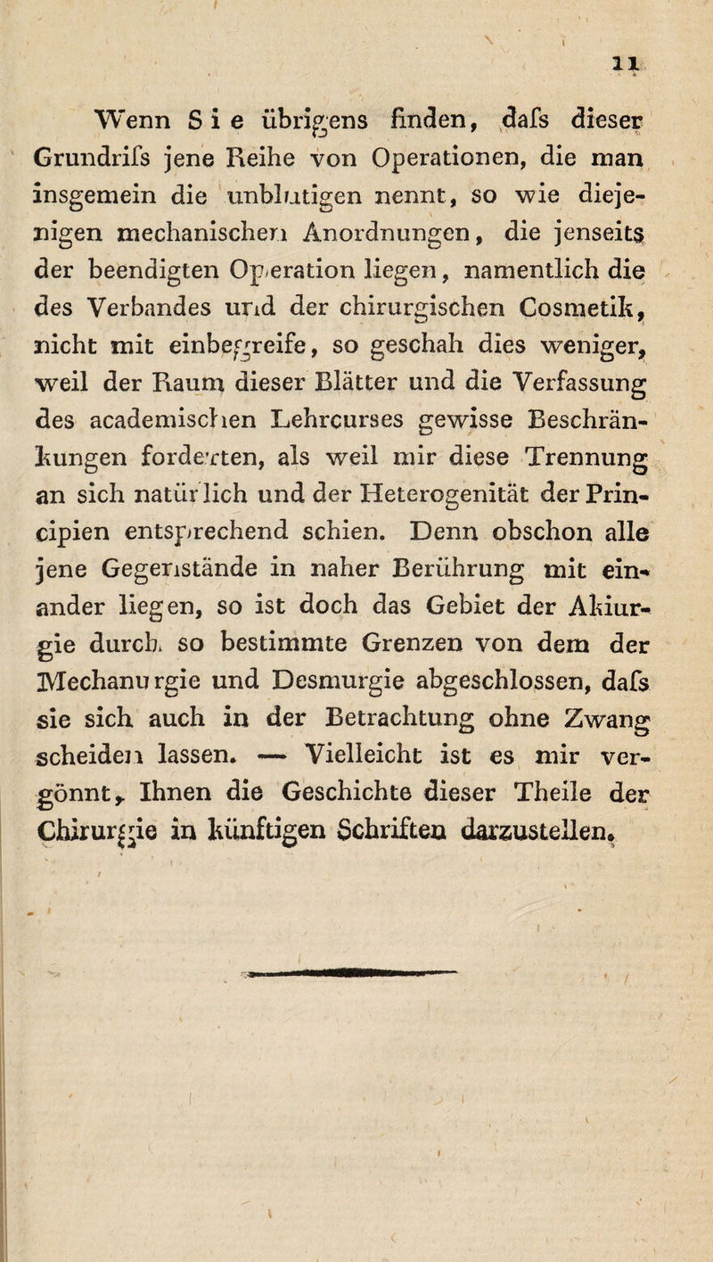 I ' ' V t • \ I 11 Wenn Sie übrigens finden, dafs dieser Grundrifs jene Reihe von Operationen, die man insgemein die unblutigen nennt, so wie dieje¬ nigen mechanischen Anordnungen, die jenseits der beendigten Operation liegen, namentlich die des Verbandes und der chirurgischen Cosmetik, nicht mit einbegreife, so geschah dies weniger, weil der Raum dieser Blätter und die Verfassung des academischen Lehrcurses gewisse Beschrän¬ kungen forderten, als weil mir diese Trennung an sich natiir lieh und der Heterogenität der Prin- cipien entsprechend schien. Denn obschon alle jene Gegenstände in naher Berührung mit ein-* ander liegen, so ist doch das Gebiet der Akiur- gie durch so bestimmte Grenzen von dem der Mechanurgie und Desmurgie abgeschlossen, dafs sie sich auch in der Betrachtung ohne Zwang scheiden lassen. — Vielleicht ist es mir ver¬ gönnt* Ihnen die Geschichte dieser Theile der Chirurgie in künftigen Schriften darzustellen. v - f . 1 \ : . • * / t