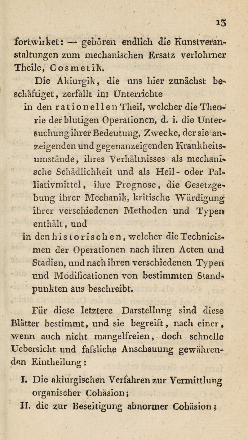 iS i i * , ^ foriwirkets — geboren endlich die Kunstvefan- staltungen zum mechanischen Ersatz verlohrner Theile, Cosmetik. Die Akiurgik, die lins hier zunächst be¬ schäftiget, zerfällt im Unterrichte in den rationellen Theil, welcher die Theo¬ rie der blutigen Operationen, d. i. die Unter¬ suchung ihrer Bedeutung, Zwecke, der sie an¬ zeigenden und gegenanzeigenden Krankheits¬ umstände, ihres Verhältnisses als mechani¬ sche Schädlichkeit und als Heil- oder Pal¬ liativmittel , ihre Prognose, die Gesetzge¬ bung ihrer Mechanik, kritische Würdigung ihrer verschiedenen Methoden und Typen enthält, und in den historischen, weicher die Technicis- men der Operationen nach ihren Acten und Stadien, und nach ihren verschiedenen Typen und Modificationen von bestimmten Stand¬ punkten aus beschreibt. Für diese letztere Darstellung sind diese Blätter bestimmt, und sie begreift, nach einer, wenn auch nicht mangelfreien, doch schnelle Uebersicht und fafsliche Anschauung gewähren¬ den Eintheilung: I. Die akiurgischen Verfahren zur Vermittlung organischer Cohäsion; II. die zur Beseitigung abnormer Cohäsion;