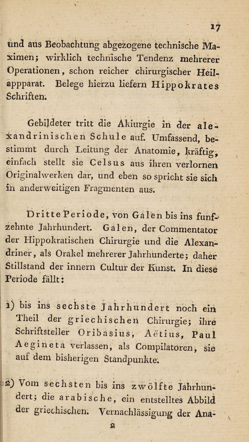 und aus Beobachtung abgezogene technische Ma¬ ximen; wirklich technische Tendenz mehrerer Operationen, schon reicher chirurgischer Heil- appparat. Belege hierzu liefern Hipp o trat es Schriften» * ’ t *■ 4 * * '* :■ Gebildeter tritt die Aldurgie in der ale- Xandrinischen Schule auf. Umfassend, be¬ stimmt durch Leitung der Anatomie, Iträftig, einfach stellt sie Celsus aus ihren verlornen Originalwerhen dar, und eben so spricht sie sich in anderweitigen Fragmenten aus. ' > *   ■’ '' .5 * Dritte Periode, von Galen bis ins fünf-' zehnte Jahrhundert. Galen, der Commentator der Hippokratischen Chirurgie und die Alexan¬ driner, als Orakel mehrerer Jahrhunderte; daher Stillstand der innern Cultur der Kunst. In diese Periode fällt: l) bis ins sechste Jahrhundert noch em Theil der griechischen Chirurgie; ihre Schriftsteller Oribasius, Aetius, Paul Aegineta verlassen, als Compilatören, sie auf dem bisherigen Standpunkte. ■ . ■ ■ • ■ i 2) Vom sechsten bis ins zwölfte Jahrhun¬ dert; die arabische, ein entstelltes Abbild dei griechischen. Vernachlässigung der Ana-