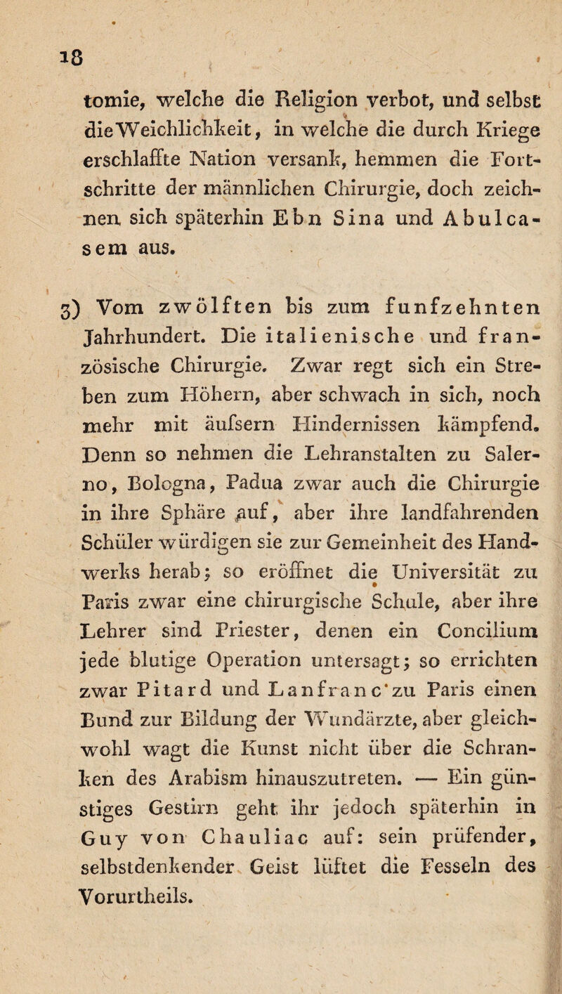 iß tomie, welche die Religion verbot, und selbst die Weichlichkeit, in welche die durch Kriege erschlaffte Nation versank, hemmen die Fort¬ schritte der männlichen Chirurgie, doch zeich¬ nen, sich späterhin Ebn Sina und Abulca- sem aus. -■ - * y 3) Vom zwölften bis zum fünfzehnten Jahrhundert. Die italienische und fran¬ zösische Chirurgie. Zwar regt sich ein Stre¬ ben zum Höhern, aber schwach in sich, noch mehr mit aufsern Hindernissen kämpfend. Denn so nehmen die Lehranstalten zu Saler¬ no, Bologna, Padua zwar auch die Chirurgie in ihre Sphäre puf, aber ihre landfahrenden Schüler würdigen sie zur Gemeinheit des Hand¬ werks herab; so eröffnet die Universität zu Paris zwar eine chirurgische Schule, aber ihre Lehrer sind Priester, denen ein Concilium jede blutige Operation untersagt; so errichten zwar Pitard und Lanfranc'zu Paris einen \ Bund zur Bildung der Wundärzte, aber gleich¬ wohl wagt die Kunst nicht über die Schran¬ ken des Arabism hinauszutreten. — Ein gün¬ stiges Gestirn geht ihr jedoch späterhin in Guy von Chauliac auf: sein prüfender, selbstdenkender Geist lüftet die Fesseln des Vorurtheils.