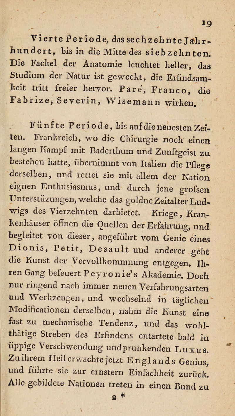 Vierte Periode, das sechzehnte Jadir« hundert, bis in die Mitte des siebzehnten. Die Fackel der Anatomie leuchtet heller, das Studium der Natur ist geweckt, die Erfindsam¬ keit tritt freier hervor. Pa re, Franco, die Fabrize, Severin, Wisemann wirken. ' Fünfte Periode, bis auf die neuesten Zei¬ ten. Frankreich, wo die Chirurgie noch einen langen Kampf mit Baderthum und Zunftgeist zu bestehen hatte, übernimmt von Italien die Pflege derselben, und rettet sie mit allem der Nation eignen Enthusiasmus, und durch jene grofsen Unterstiizungen, welche das goldne Zeitalter Lud¬ wigs des Vierzehnten darbietet. Kriege , Kran¬ kenhäuser öffnen die Quellen der Erfahrung, und begleitet von dieser, angeführt vom Genie eines Dionis, Petit, Desault und anderer geht die Kunst der Vervollkommnung entgegen* Ih¬ ren Gang befeuert Peyronie’s Akademie. Doch nur ringend nach immer neuen Verfahrungsarten und Werkzeugen, und wechselnd in täglichen Modificationen derselben, nahm die Kunst eine fast zu mechanische Tendenz, und das wohl- thätige Streben des Erfindern entartete bald in üppige Verschwendung und prunkenden Luxus. Zu ihrem Heilerwachte jetzt Englands Genius, und führte sie zur ernstem Einfachheit zurück. Ade gebildete Nationen treten in einen Bund zu