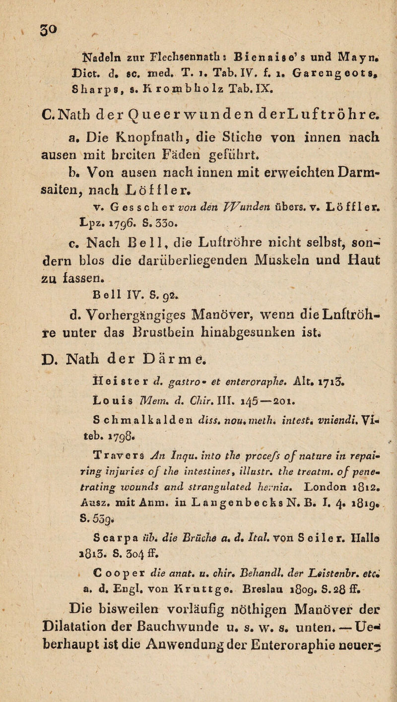 Nadeln zur Flechsennaths Bienais e’s und Mayn. Dict. d, sc. nied. T. 1. Tab. IV. f. 1, Garengeots* Sharp s, s. hrombliolz Tab. IX. C. Natb derQueerwunden derLuftröhre. a. Die Knopfnath, die Stiche von innen nach ausen mit breiten Fäden geführt. b. Von ausen nach innen mit erweichten Darm¬ saiten, nach Löffler. v. Gesscher von den TV<unden übers, v, Löffler. Lpz. 1796. S. 35o. c. Nach Bell, die Luftröhre nicht selbst, son¬ dern blos die darüberliegenden Muskeln und Haut zu fassen. Bell IV. S. 92. d. Vorhergängiges Manöver, wenn dieLnftröh- re unter das Brustbein hinabgesunken ist. D. Nath der Darme. Heister d. gastro- et enteroraphe, Alt. 1713. Louis TVlem, d. Chir. III. 1^5 — 201. S chmalkalden diss, nou• melh* intest. vniendi, Vi* teb. 1798« Travers An Inqu, into the procefs of nature in repai• ring injuries of the intestines, illustr. the treatm. of pene* trating ivounds and strangulated hernia. London 1812. Ausz. mit Anm. in Laugenbecks N. B. I. 4. 1819. S. 55g• S ca rp a iih, die Brüche a. d, Ital. von Seiler. Hallo a8i3* S. 3o4 ff. C 00p er die anat. u. chir, Behandl, der Leistenhr. etc* a. d. Engl, von Kruttge. Breslau 1809. S.28 ff. Die bisweilen vorläufig nöthigen Manöver der Dilatation der Bauchwunde u. s. w. s. unten. — Ue-* berhaupt ist die Anwendung der Enteroraphie neuer- / /