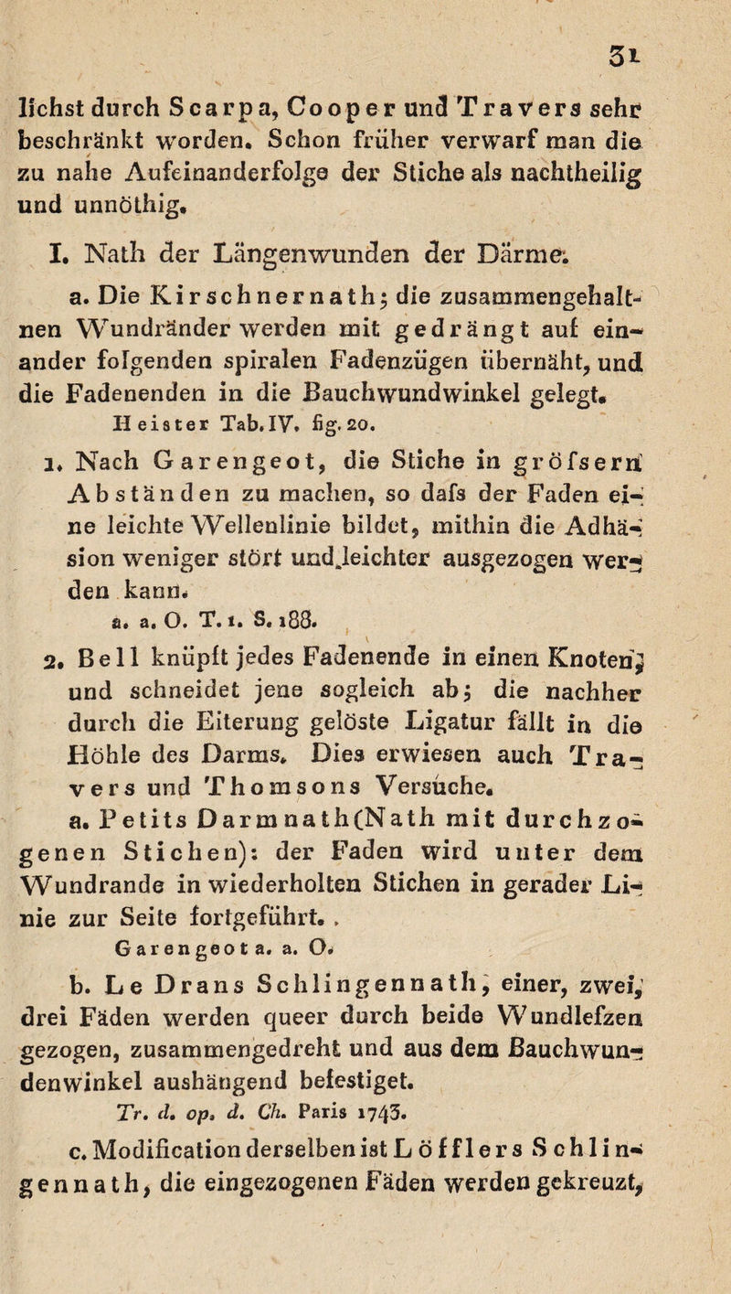 liehst durch Scarpa, Cooper und Travers sehr beschränkt worden. Schon früher verwarf man die zu nahe Aufeinanderfolge der Stiche als nachtheilig und unnöthig. I. Nath der Längenwunden der Darme; a. Die Kirschnernathj die zusammengehalt-* nen Wundränder werden mit gedrängt auf ein¬ ander folgenden spiralen Fadenzügen übernäht, und die Fadenenden in die Bauchwundwinkel gelegt. Heister Tab. IV, fig. 20. 1. Nach Garengeot, die Stiche in gröfserix Abständen zu machen, so dafs der Faden ei-i ne leichte Wellenlinie bildet, mithin die Adhä** sion weniger stört undjeichter ausgezogen wer¬ den kann* a, a, O. X. i, S, 188. V 2, Bell knüpft jedes Fadenende in einen Knoten j und schneidet jene sogleich abj die nachher durch die Eiterung gelöste Ligatur fällt in di© Höhle des Darms. Dies erwiesen auch Tra¬ vers und Thomsons Versuche. a. Petits Darmnath(Nath mit durchzo¬ genen Stichen): der Faden wird unter dem Wundrande in wiederholten Stichen in gerader Lir nie zur Seite fortgeführt.. Garengeot a. a. O* b. Le Dräns Schlingennath, einer, zwei, drei Fäden werden queer durch beide Wundlefzen gezogen, zusammengedreht und aus dem ßauchwun- denwinkel aushängend befestiget. Tr. cl. op. d. Ch. Paris 1743* c. Modification derselben ist Löfflers Schlin¬ gennath, die ein gezogenen Fäden werden gekreuzt,