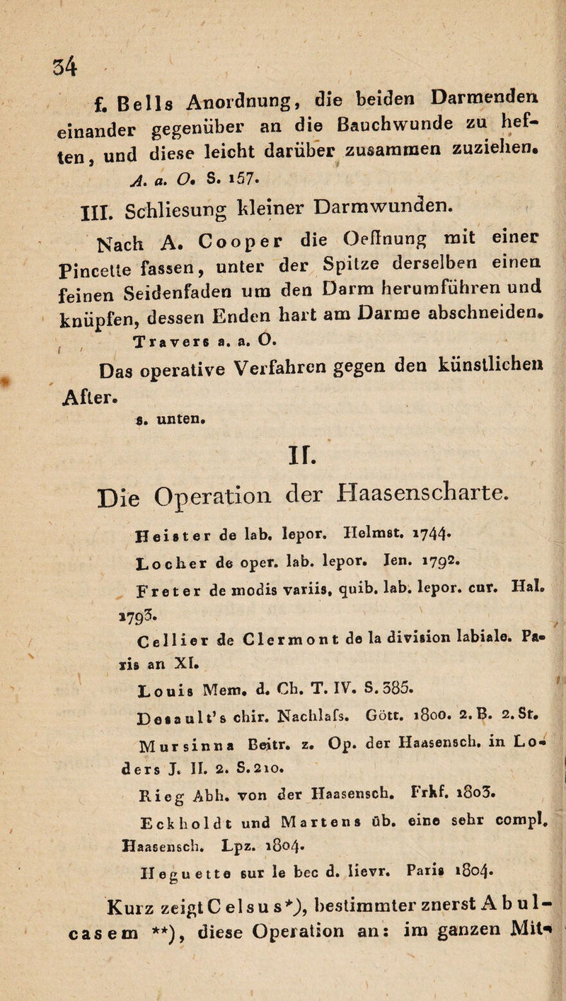 f. Beils Anordnung, die beiden Darmenden einander gegenüber an die Bauchwunde zu hef¬ ten , und diese leicht darüber zusammen zuziehen, o* O• S. i57. III. Schliesung Weiner Darmwunden. Nach A. Cooper die Oeflnung mit einer Pincette fassen, unter der Spitze derselben einen feinen Seidenfaden um den Darm herumführen und knüpfen, dessen Enden hart am Darme abschneiden. Travers a. a. O. Das operative Verfahren gegen den künstlichen After. s. unten. ir. Die Operation der Haasenscharte. Heister de lab. lepor. Heimst. 1744. Loch.er de oper. lab. lepor. Jen. 179^* Freter de modis variis, quib, lab. lepor. cur. Hai. 1793. Ce Hier de Clermont de la division labiale. Pa¬ ris an XI. Louis Mein. d. Cb. T. IV. S. 585. Lesault’s chir. Nachlafs. Gott. 1800. 2.B. 2.St. Mursinna Beitr. z. Op. der Haasensch. in Lo- . . 1 , ? ders J. II. 2. S.2io. Ri eg Abh. von der Haasensch. I'rkf. i8o3. Eck hold t und Martens üb. eine sehr compl, Haasensch. Lpz. 1804» II eg nette ßur le bec d. Iievr. Paris 1804» Kurz zeigtC elsu s*)9 bestimmter znerst A b ul- casem **), diese Operation an: im ganzen Mit*