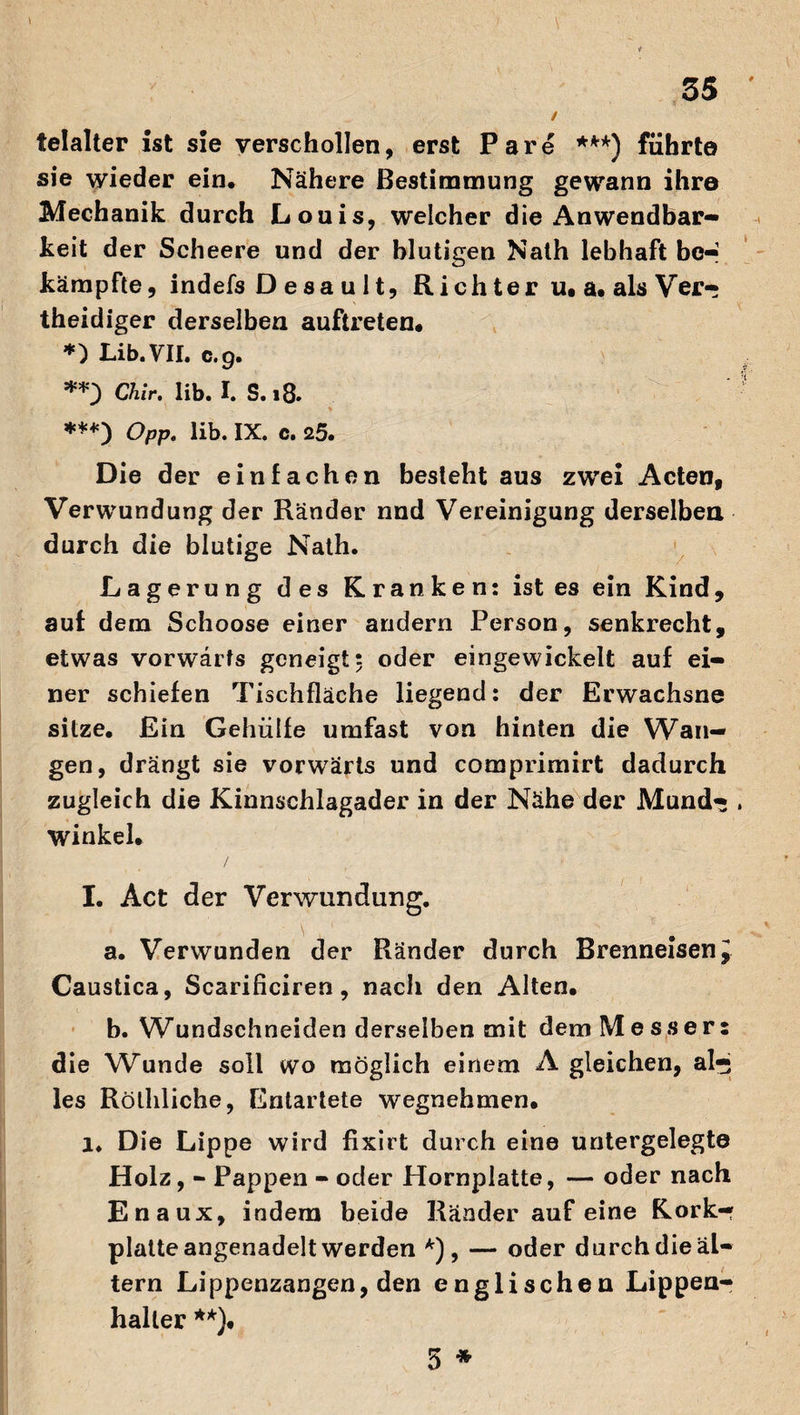 telalter ist sie verschollen, erst Pare ***) führte sie wieder ein. Nähere Bestimmung gewann ihre Mechanik durch Louis, welcher die x^nwendbar- keit der Scheere und der blutigen Nath lebhaft be¬ kämpfte, indefs D esa u lt, Rieh ter u, a. als Ver- theidiger derselben auftreten. *) Lib. VII. c.g. **) Chir. lib. I. S.18. ***) Opp. lib. IX. c. 25. Die der einfachen besteht aus zwei Acten, Verwundung der Ränder nnd Vereinigung derselben durch die blutige Nath. Lagerung des Kranken: ist es ein Kind, aut dem Schoose einer andern Person, senkrecht, etwas vorwärts geneigt: oder eingewickelt auf ei¬ ner schiefen Tischfläche liegend: der Erwachsne sitze. Ein Gehülfe umfast von hinten die Wan¬ gen, drängt sie vorwärts und comprimirt dadurch zugleich die Kinnschlagader in der Nähe der Mund¬ winkel. / I. Act der Verwundung. a. Verwunden der Ränder durch Brenneisen J Caustica, Scarificiren, nach den Alten. b. Wundschneiden derselben mit dem Messer: die Wunde soll wo möglich einem A gleichen, al¬ les Röthliche, Entartete wegnehmen. l. Die Lippe wird fixirt durch eine untergelegte Holz, - Pappen - oder Hornplatte, — oder nach Enaux, indem beide Ränder auf eine Kork¬ platte angenadelt werden *), — oder durch die al¬ tern Lippenzangen, den englischen Lippen- haller **)• 5 *