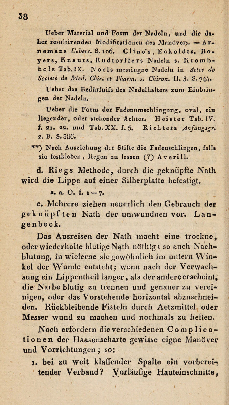 Ueber Material und Form der Nadeln, und die da¬ her resultirenden Modificationen des Manövers. - Ar- nein ans Ueber s, S, io6. CI ine’ s, Fckoldts, Bo- yers, Knaurs, Rudtorffers Nadeln s. Rromb- bolz Tab. IX. No eis messingne Nadeln in Actes do Societe de IVIed. Chir. et Pharm» s» Chiron. II. 3* S. 744- Ueber das Bedürfnifs des Nadelhalters zum Einbiin» gen der Nadeln. Ueber die Form der Fadenumschlingnng, oval, ein liegender, oder stehender Achter. Heister Tab. IV. f, 2i. 22. und Tab. XX. f. 5. Richters Anfangsgr, 2. B. S. 386. **) Nach Auszichung der Stifte die Fadeuschlingen, falls sie festkleben, liegen zu lassen (?} Averill.^ d. Riegs Methode, durch die geknüpfte Nath wird die Lippe auf einer Silberplalte befestigt. a. a. O. f. i — 7. e. Mehrere ziehen neuerlich den Gebrauch der geknüpf ten Nath der umwundnen vor. Lan- genbeck. Das Ausreisen der Nath macht eine trockne, oder wiederholte blutige Nath nöthtg; so auch Nach¬ blutung, in wieferne sie gewöhnlich im untern Win¬ kel der W^unde entsteht; wenn nach der Verwach¬ sung ein Lippentheil länger, als der andere erscheint, die Narbe blutig zu trennen und genauer zu verein nigen, oder das Vorstehende horizontal abzuschnei¬ den. Rückbleibende Fisteln durch Aetzmittel oder Messer wund zu machen und nochmals zu heften. Noch erfordern die verschiedenen Complica- tionen der Haasenscharte gewisse eigne Manöver und Vorrichtungen; so: l. bei zu weit klaffender Spalte ein vorberei-» tender Verband? ^Vorläufige Hauteinschnitie, i