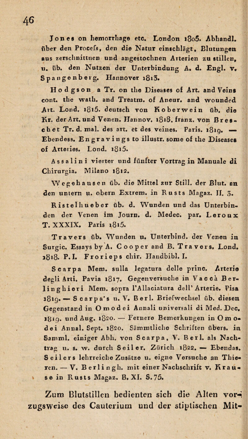 Jones on hemorrhage etc. London i8o5. Abhandl. über den Procefs, den die Natur einschlägt, Blutungen aus zerschnittnen und angeetochnen Arterien zu stillen, u. üb. den Nutzen der Unterbindung A. d. Engl. v. Spangenberg. Hannover i8i3. Hodgson a Tr. on tlie Diseases of Art, and Veins cont. the wath, and Treatm. of Aneur. and wounded Art. Lond. ißi5. deutsch von Koberwein üb. die Kr. der Art. und Venen. Hannov. i8»8. franz. von Bres- cbet Tr. d. mal. des art. et des veines, Paris. 1819. — Ebendess. Engravings to illustr. some of the Diseases of Arteries. Lond. i8*5. Assalini vierter und fünfter Vortrag in Manuale di Chirurgia. Milano 1812. Wegehausen üb. dio Mittel zur Still, der Blut, an den untern u. obern Extrem, in Rusts Magaz. II. 3. Ristelhueber üb. d. Wunden und das Unterbin¬ den der Venen im Journ. d. Medec. par, Leroux T. XXXIX, Paris 1816. Travers üb. Wunden u. Unterbind, der Venen in Surgic. Essays by A. C o o p er and B. Travers, Lond. 1818. P. I. Frorieps chir. Handbibi. I. Scarpa Mem. sulIa legatura delle princ. Arterio degli Arti. Pavia 1817. Gegenversuche in Vacca Ber- linghieri Mem. sopra rAllaciatura dell’Arterie. Pisa 3819. Scarpa’s u. V. Berl. Briefwechsel üb. diesen Gegenstand inOmodei Annali universal! di Med. Dec, i&ig. und Aug. 1820. — Fernere Bemerkungen in Om o« dei Annal. Sept. 1820. Sämmtliche Schriften übers, in Samml. einiger Ahh. von Scarpa, V. Rerl. als Nach¬ trag u. s. w. durch Seiler. Zürich 1822. — Ebendas. Seilers lehrreiche Zusätze u. eigne Versuche an Thie- ren. — V. Berlingh. mit einer Nachschrift v. Krau* se in Rusts Magaz. B, XI. S. 75. Zum Blutstillen bedienten sich die Alten vor*« zugsweise des Cauterium und der statischen Mit-