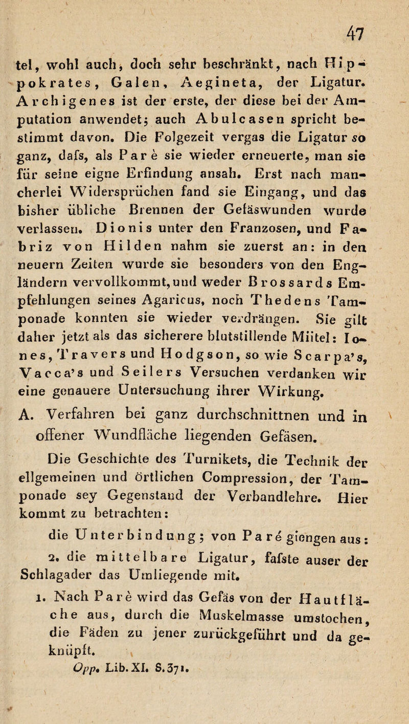 tel, wohl auch, doch sehr beschränkt, nach Hip- pokrates, Galen, Aegineta, der Ligatur. Archigenes ist der erste, der diese bei der Am¬ putation anwendet; auch Abulcasen spricht be¬ stimmt davon. Die Folgezeit vergas die Ligatur so ganz, dafs, als Par e sie wieder erneuerte, man sie für seine eigne Erfindung ansah. Erst nach man¬ cherlei Widersprüchen fand sie Eingang, und das bisher übliche Brennen der Geläswunden wurde verlassen. Dionis unter den Franzosen, und Fa- briz von Hilden nahm sie zuerst an: in den neuern Zeiten wurde sie besonders von den Eng¬ ländern vervollkommt,uud weder Brossards Em¬ pfehlungen seines Agaricus, noch Thedens Tam¬ ponade konnten sie wieder verdrängen. Sie gilt daher jetzt als das sicherere blutstillende Miitel: I ei¬ nes, Travers und Hodgson, so wie Scarpa’s, Vacca’s und Seilers Versuchen verdanken wir eine genauere Untersuchung ihrer Wirkung. A. Verfahren bei ganz durchschnittnen und in ' offener Wundfläche liegenden Gefäsen. Die Geschichte des Turnikets, die Technik der ellgemeinen und örtlichen Compression, der Tam¬ ponade sey Gegenstand der Verbandlehre. Hier kommt zu betrachten: die Unterbindung; von Pa re giengen aus : 2. die mittelbare Ligatur, fafste auser der Schlagader das Umliegende mit. l. Nach Pa re wird das Gefäs von der Hautflä¬ che aus, durch die Muskelmasse umstochen, die Fäden zu jener zurückgeführt und da ge¬ knüpft. Üpp. Lib. XI. 8.371.