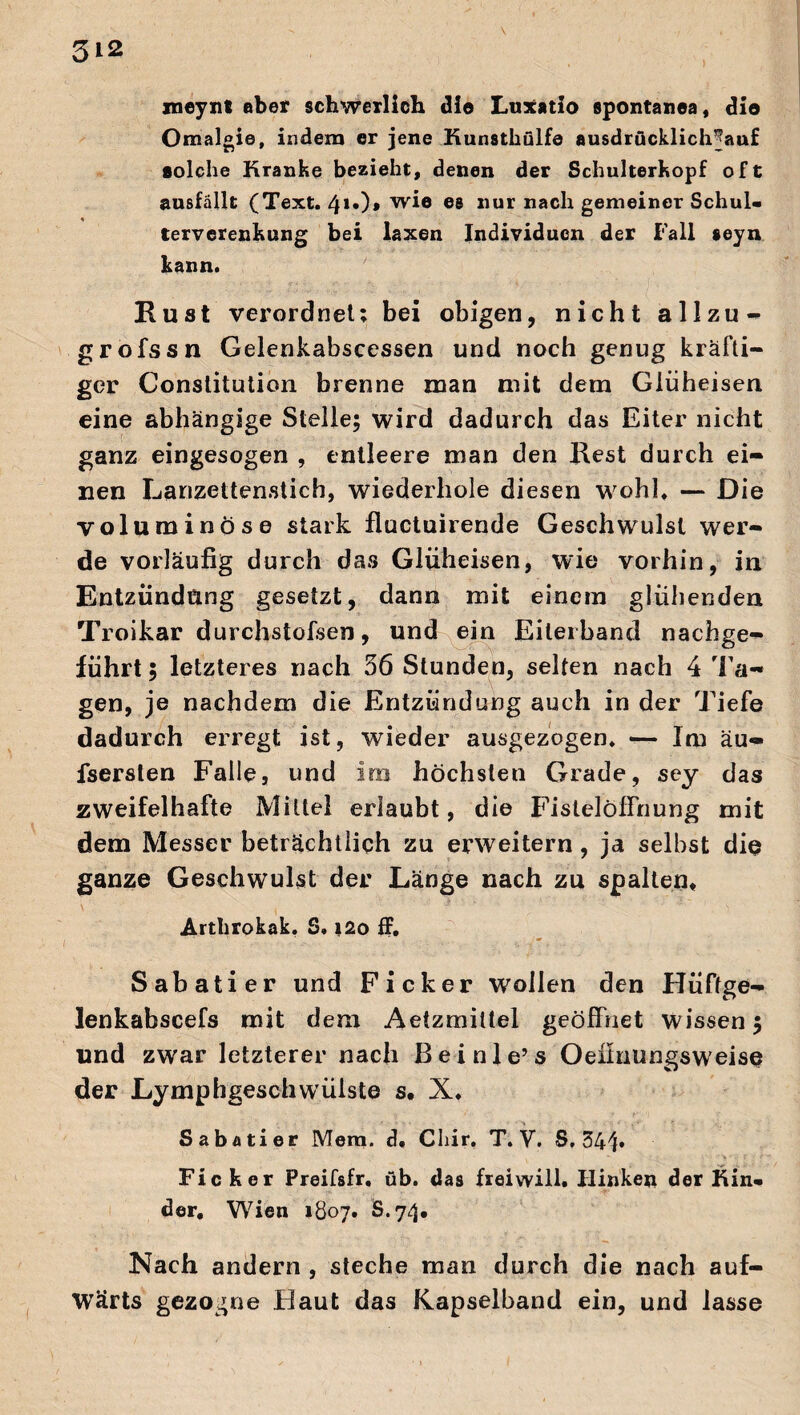 xneynt aber schwerlich die Luxatio spontarea, die Omalgie, indem er jene Kunsthülfe ausdrucklichjauf solche Kranke bezieht, denen der Schulterkopf oft ausfällt (Text. 41«)* wie ®8 llur nach gemeiner Schul- terverenkung bei laxen Individuen der Fall seyn kann. Rust verordnet: bei obigen, nicht allzu - grofssn Gelenkabscessen und noch genug kräfti¬ ger Constitution brenne man mit dem Glüheisen eine abhängige Stelle; wird dadurch das Eiter nicht ganz eingesogen , entleere man den Rest durch ei¬ nen Lanzettenstich, wiederhole diesen wohl. — Die voluminöse stark fluctuirende Geschwulst wer¬ de vorläufig durch das Glüheisen, wie vorhin, in Entzündung gesetzt, dann mit einem glühenden Troikar durchstofsen, und ein Eileiband nachge¬ führt ; letzteres nach 56 Stunden, selten nach 4 Ta¬ gen, je nachdem die Entzündung auch in der Tiefe dadurch erregt ist, wieder ausgezogen. — Im äu- fserslen Falle, und im höchsten Grade, sey das zweifelhafte Mittel erlaubt, die Fistelölfnung mit dem Messer beträchtlich zu erweitern, ja selbst diu ganze Geschwulst der Länge nach zu spalten. Artbrokak. S. i2o ff. Sabatier und Ficker wollen den Hüftge- lenkabscefs mit dem Aetzmiltel geöffnet wissen; und zwar letzterer nach Bei nie’s Oefinungsweise der Lymphgesch wülste s. X. Sabatier Mem. d. Cliir. T. V. S. 341» Ficker Preifsfr, üb. das frei will. Hinken der Kin¬ der. Wien 1807. S.74. Nach andern , steche man durch die nach auf¬ wärts gezogne Haut das Kapselband ein, und lasse ✓ * * 1