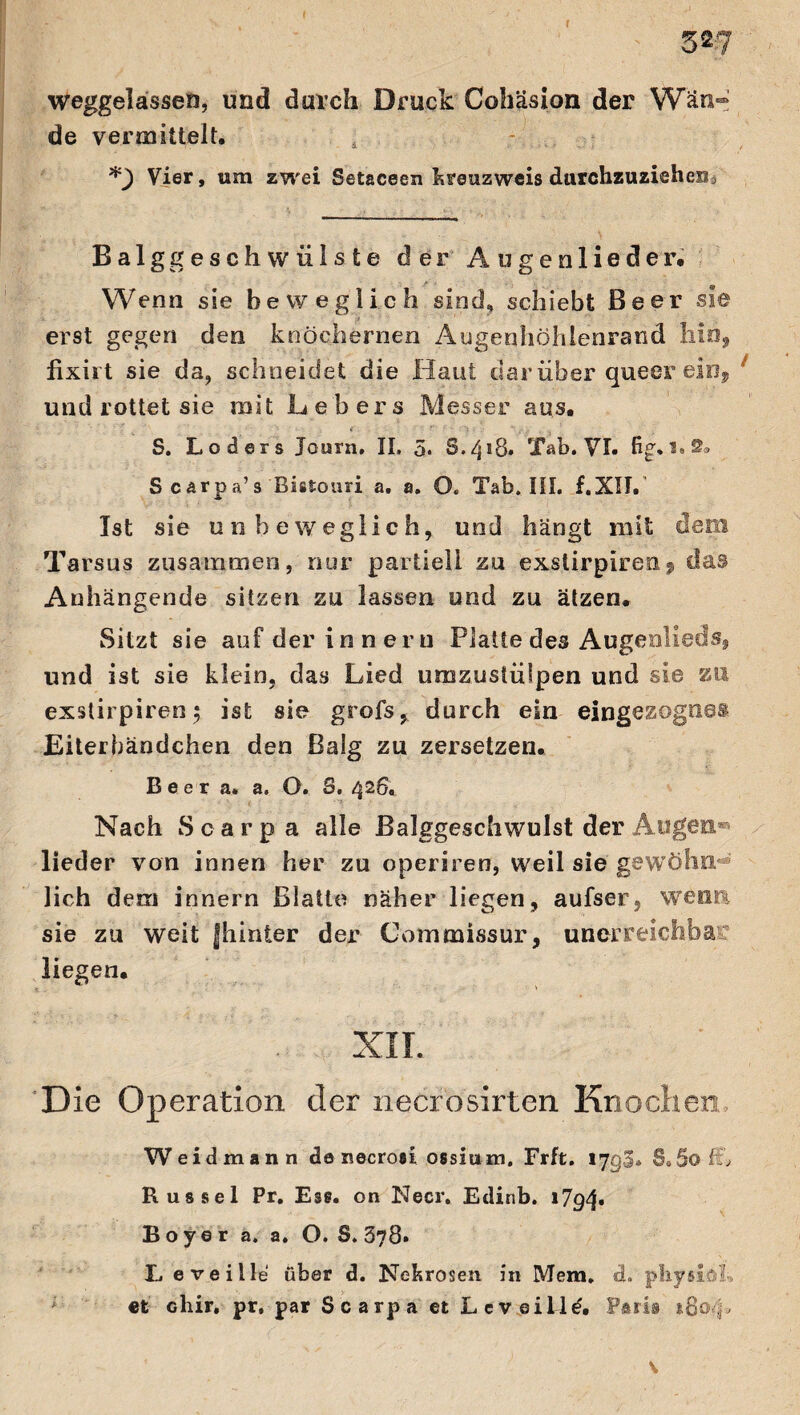 f 527 weggctosen, und durch Druck Cohäsion der Wän¬ de vermittelt. *) Vier, um zwei Setaceen kreuzweis durchzuziehen i Balggeschwülste der Äugenlieder. Wenn sie beweglich sind, schiebt Beer sie erst gegen den knöchernen Augenhöhlenrand hin, fixirt sie da, schneidet die Haut dar über queer ein, und rottet sie mit hebers Messer aus. S. Loders Journ, II, 5. 8.418» Tab. VI. fig.1« 2® S carpa’s Bistouri a. a. O. Tab. III. f.XII. Ist sie unbeweglich, und hängt mit dem Tarsus zusammen, nur partiell zu exstirpiren^ das Anhängende sitzen zu lassen und zu ätzen. Sitzt sie auf der innerti Platte des Augenlieds, und ist sie klein, das Lied umzustülpen und sie zu exstirpiren; ist sie grofs, durch ein eingezognes Eiterhändchen den Balg zu zersetzen. B e e r a. a. O. S, 426. Nach Scarpa alle Balggeschwulst der Augen® lieder von innen her zu operiren, weil sie gewöhn lieh dem innern Blatte näher liegen, aufser, wenn sie zu weit fhinter der Commissur, unerreichbar liegen. XII. Die Operation der necrosirten Knochen Weidmann de necrosi ossiu m. Frft. lygi. $0 §© £0 Rüssel Pr. Es®, on Neer. Edinb. 1794. Boy er a. a. O. 8.378» X. eveille über d. Nekrosen in Mem. d. phyiiöh et diir, pr, par Scarpa et L eveille. Paris 180 -