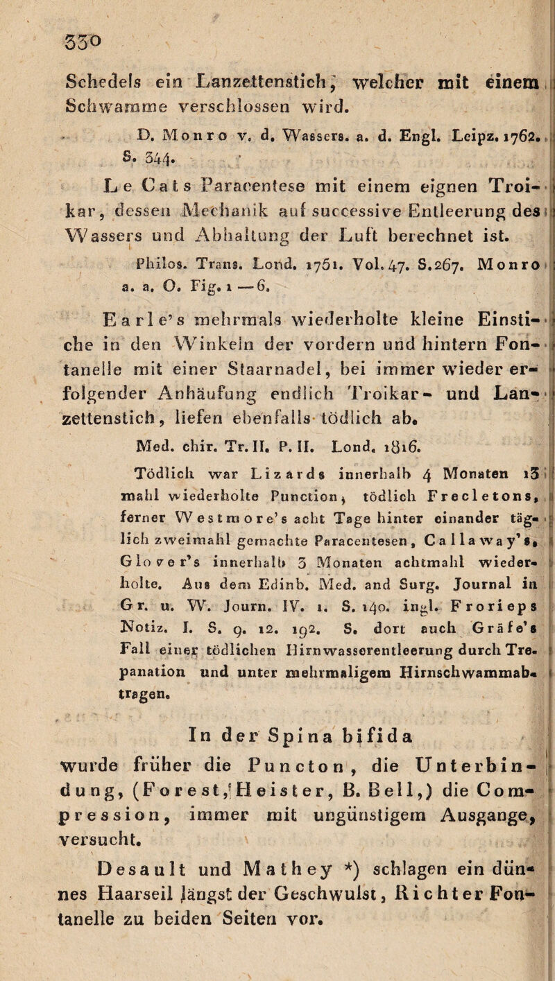 550 Sehedels ein Lanzettenstich’ welcher mit einem Schwamme verschlossen wird. D. Monro v, d, Wassers, a. d. Engl. Leipz, 1762. s. 544. Le Cats -Paracentese mit einem eignen Troi- kar, dessen Mechanik auf successive Entleerung des Wassers und Abhaltung der Luft berechnet ist. Philos. Trans. Lond. 1761. Vol. 47. S.267. Monro a. a. O. Fig. 1 -—6, Earle’s mehrmals wiederholte kleine Einsti¬ che in den Winkeln der vordem und hintern Fon¬ tanelle mit einer Staarnadel, bei immer wrieder er- folgender Anhäufung endlich Troikar- und Lan¬ zettenstich, liefen ebenfalls* tödlich ab* Med. chir. Tr. II. P. II. Lond. 1816. Tödlich war Lizards innerhalb 4 Monaten i3 mahl wiederholte Punction, tödlich Frecletons, ferner W e s t m o r e’s acht Tage hinter einander täg¬ lich zweimahl gemachte Paracentesen , Callaway’s* 1 Glo 70 r’s innerhalb 3 Monaten achtmahl wieder¬ holte. Aus dem Edinb. Med. and Surg. Journal in Gr. u. W. Journ. IV. 1. S. 140. ingl. Frorieps Notiz. I. S. q. 12. iq2. S. dort auch Gräfe’s Fall einer tödlichen Ilirnwasserentleerung durch Tre¬ panation und unter mehrmaligem Hirnschwamxnab« i tragen. In der Spina b}fida Wurde früher die Puncton, die Unterbin-' düng, (Forest,5Heister, ß. Bell,) die Com- pression, immer mit ungünstigem Ausgange, versucht. Desault und Mathey *) schlagen ein dün¬ nes Haarseil Järigst der Geschwulst, Richter Fon¬ tanelle zu beiden Seiten vor.