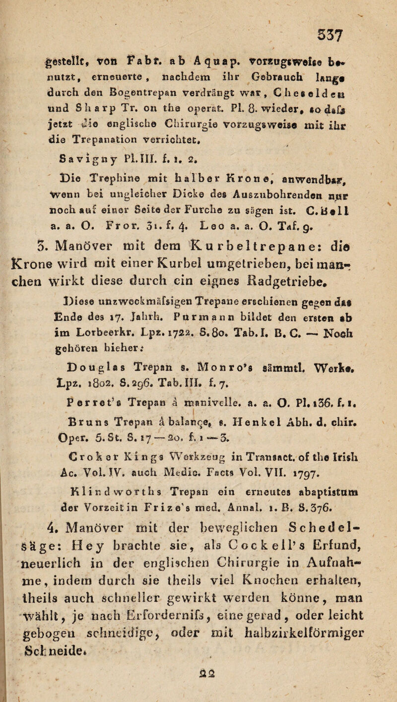 537 gestellt, von Fabf. ab Aquap. Vorzugs Webe bt* nutzt, erneuerte , nachdem ihr Gebrauch laug« durch den Bogentrepan verdrängt war, C besolden und Sharp Tr. on tha operat. PL 8. wieder, so cUfj jetzt die englische Chirurgie vorzugsweise mit ihr die Trepanation verrichtet, Savigny PLIII. f, i, 2, Die Trephine mit halber Krone, anwendbar, wenn bei ungleicher Dicke des Auszubohrenden nur noch auf einer Seite der Furche zu sägen ist. C.Boli a. a. O. Fror. $i. f, 4. Leo a. a. O. Taf. g. 3. Manöver mit dem K u rbeltrepane: di© Krone wird mit einer Kurbel umgetrieben, bei maar eben wirkt diese durch ein eignes Radgetriebe. Diese unzweckmäfsigen Trepane erschienen gegen d&s Ende des 17. Jahrh. Purmann bildet den ersten ab im Lorbeerhr. Lpz. 1722. S.80, Tab. I, B, C. — IVoah gehören hieher; Douglas Trepan s. Monro’s aämmtl. Werk«. Lpz. i8o2. S.296. Tab. III. £.7. Perret’a Trepan ä manivelle. a. a. O. Pl.i36*f«i« 1 Bruns Trepan d balar^e, s. Henkel Abh. d. chir. Oper. 5. St, S. 17 — So. Li“—5. Crokar Kings Werkzeug in Tranaacfc. of the Irish Ac. Vol. IV. auch Medio. Facts Vol, VII. 1797. Kl in d worths Trepan ein erneutes abaptistttm der Vorseitin Frize’s med. Annal, 1. B. S.376. 4. Manöver mit der beweglichen Schedel- SUge: Hey brachte sie, ab Cockell’s Erfund, neuerlich in der englischen Chirurgie in Aufnah¬ me, indem durch sie theils viel Knochen erhalten, Iheils auch schneller gewirkt werden könne, man Wählt, je nach Erfordernis, einegerad, oder leicht gebogen schneidige, oder mit halbzirkelförmiger Schneide» ÜQ 1