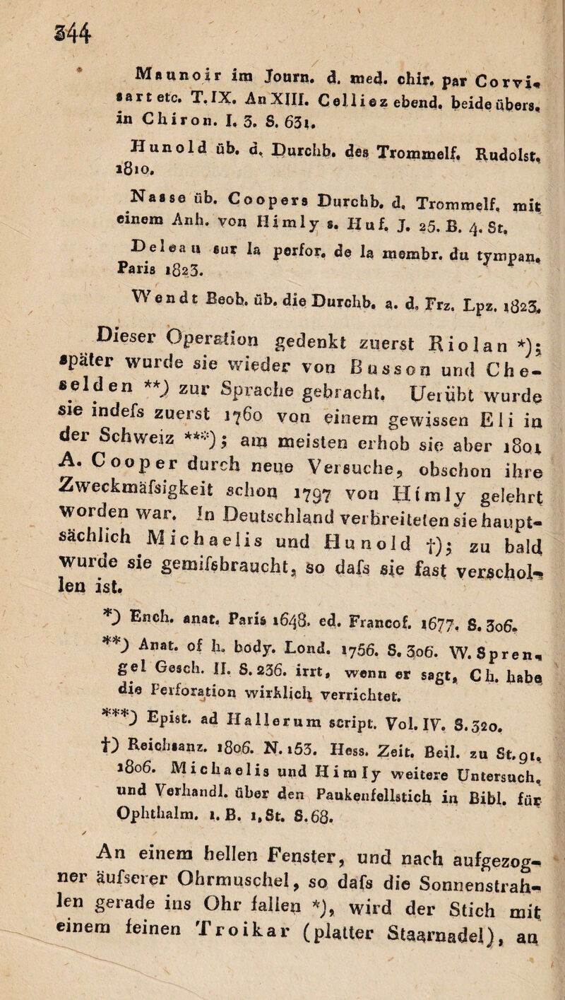 144 Maunoir im Journ. d. *ned. chir. par Corvi «artete. T. IX. An XIII. Celliezebend. beide übers, in Chiron. I. 3. S. 63t. Hunold üb. ü, Durclib. des Trommelf. Rudolst. Nasse üb. Coopers Durchb. d. Trommelf. mit einem Anh. von Himly s. Huf. J. ,5. B. 4. St. Deleau tut la perfor. de la membr. du tvmpan. Paris 182,3. Wendt Beob. üb. die Durchb. a. d. Frz, Lpz. 1823. Dieser Operation gedenkt zuerst Rio lau*); »pater wurde sie wieder von Bussen und Che- »elden **) zur Sprache gebracht, Ueriibt wurde sie mdefs zuerst 1760 von einem gewissen Eli in der Schweiz ***); am meisten erhob sie aber 1801 A. C 00p er durch neue Versuche, obschon ihre Zweckmäßigkeit schon i797 von Himly gelehrt worden war. in Deutschland verbreiteten sie haupt¬ sächlich Michaelis und Hunold t)j zu bald wurde sie gemifsbraucht, so dafs sie fast verschob» len ist, *3 Ench. anat. Paris 1648» ed. Fxancof. 1677, S, 3o6, **) Anat. of In body. Lond. 1766. S, 3o6‘. W. Spren, gel Gasch. II, 8.236. irrt, wenn er sagt, Ch. habe, die Perforation wirklich verrichtet. Epist. ad 11 all er um script. Vol. IV. S.320. f) Reich «an z. 1806. N. »53. Hess. Zeit. Beil, zu St. 91, 1806. Michaelis und Himly weitere Untersuch, und Verhandl. über den Paukenfellstich in Bibi, für Ophthalm. 1. B. 1,8t. 8.68. An einem hellen Fenster, und nach aufgezog¬ ner äufserer Ohrmuschel, so dafs die Sonnenstrah¬ len gerade ins Ohr fallen *), wird der Stich mit