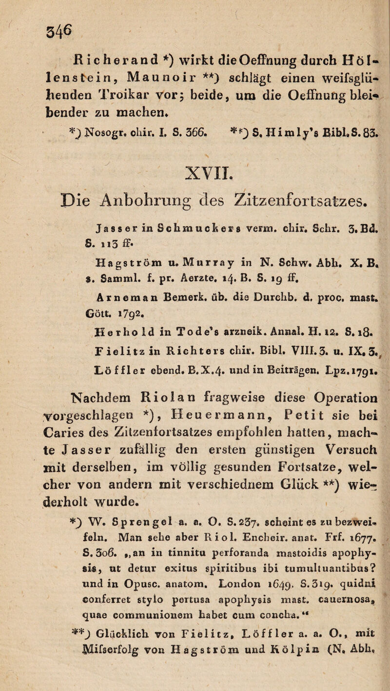 Richerand *) wirkt dieOeffnung durch Hö I- lenste in, Maunoir **) schlägt einen weifsglü¬ henden Troikar vor, beide, ura die OefFnung blei« bender zu machen* Nosogr, chir. I, S. 366. S. Himly’s Bibi»S.83. XVII. \ '■ • I* Die Anbohrung des Zitzenfortsatzes. Jasser in Schmuck ers venu. chir. Sehr. 3»Bd. S. i i 3 ff* Hagström u, Murray in N. Schw. Abk. X. B, 8. Sam ml. f. pr. Äerzte. 14. B. S. 19 ff. Arneman Bemerk, üb. die Durchb. d, proc. mast. Gott. 1792. Herhold in Tode’s arzneik. Annal. H. 12. S. 18. Fielitzin Richters chir. Bibi. VIII. 3. u. IX, 3«, Löffler ebend.B,X.4. und in Beiträgen. Lpz.1791. Nachdem Riolan fragweise diese Operation vorgeschlagen *), Heuer mann, Petit sie bei Caries des Zitzenfortsatzes empfohlen hatten, mach¬ te Jasser zufällig den ersten günstigen Versuch mit derselben, im völlig gesunden Fortsatze, wel¬ cher von andern mit verschiednem Glück **) wie¬ derholt wurde. *) W. Sprengel a, a. O. S.257. scheint es zu bezwei¬ feln. Man sehe aber Riol. Encheir. anat. Frf. 1677. S. 3o6. f,an in tinnitu perforanda mastoidis apophy- sis, ut detur exitus spiritibus ibi tumuliuantibus? und in Opusc. anatom. London 1649. S. 319. quidni conferret stylo pertusa apophysis ma6t. cauernosa, quae comraunionem habet cum concha. “ ^*9 Glücklich von Fielitz, Löffler a. a. O., mit IMifserfolg von Hagström und K ölpin (N, Abh,