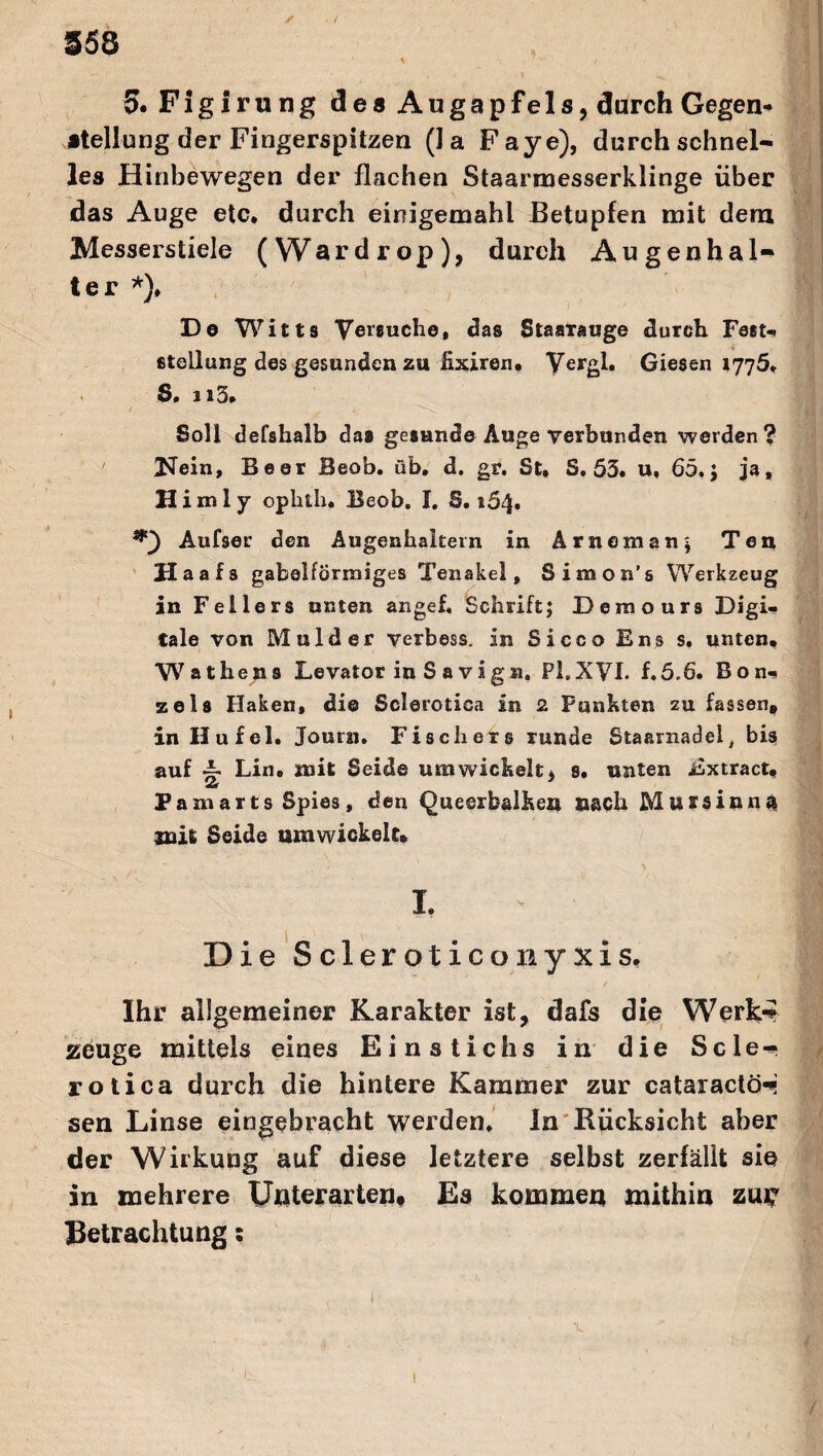 $53 5. Figlrung des Augapfels, durch Gegen¬ stellung der Fingerspitzen (Ja Faye), durch schnel¬ les Hinbewegen der flachen Staarmesserklinge über das Auge etc* durch einigemahl Betupfen mit dem Messerstiele (Wardrop), durch Augenhal¬ ter *), De Witts Versuche, das StaaTauge durch Fest-. Stellung des gesunden zu fixiren, Yergl. Giesen 1776* S. n3* Soll defshalb das gesunde Auge verbunden werden? Kein, Beer Beob. üb. d. gr. St, S. 53. u, 65. J ja, Himly oplith. Beob. I. S. 164. Aufser den Augenhaltern in Arnemanj Ten Haafs gabelförmiges Tenakel, Simon’s Werkzeug in Fellers unten angef. Schrift; Demours Digi¬ tale von Mulder verbess. in Sicco Ens s. unten« Wat he ns Levator in S a vign. PL XVI. f.5.6. Bon. zels Haken, di© Sclerotica in 2 Funkten zu fassen» in Hu fei. Journ. Fischers runde Staarnadel, bis auf i Lin. mit Seide umwickelt, s. unten Extract, Pamarts Spies, den Queerbalkeu nach Mussinna mit Seide umwickelt» I. Die Scleroticoxiyxis. Ihr allgemeiner Karakter ist, dafs die Werk-? z6uge mittels eines Einstichs in die Scle¬ rotica durch die hintere Kammer zur cataractcH sen Linse eingebracht werden, ln Rücksicht aber der Wirkung auf diese letztere selbst zerfällt sie in mehrere Unterarten# Es kommen mithin zu^ Betrachtung: