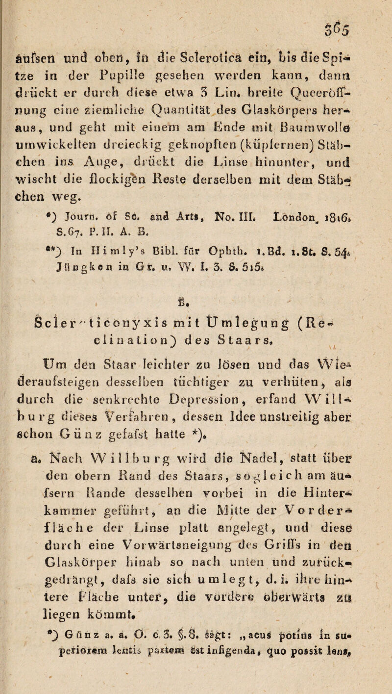 äufsetl und eben, in die Sclerotica ein, bis die Spi¬ tze in der Pupille gesehen werden kann, dann drückt er durch diese etwa 5 Lin. breite QueeröfT- nung eine ziemliche Quantität des Glaskörpers her¬ aus, und geht mit einem am Lode mit Baumwolle umwickelten dreieckig geknöpften (kupfernen) Stäb¬ chen ins Auge, drückt die Linse hinunter, und wischt die flockigen Reste derselben mit dem Stab*?; Chen weg. *) Journ. of Sc. and Arts, Ko. III* London, 1816* S.67. P. II. A. B. In Ilimly’s Bibi, für Opbth. l.Bd, 1. St. 8,54t Jiingken in Gr. u, W. I. 5. 8. 5i5* fi. Sc 1 er'*ticonyxis mit Umlegung (Re- ciination') des Staars» Um den Staar leichter zu lösen und das Wie* deraufsleigen desselben tüchtiger zu verhüten, als durch die senkrechte Depression, erfand Will* bürg dieses Verfahren, dessen Idee unstreitig aber schon G ü n z gefafst hatte *)• a» Nach Willburg wird die Nadel, statt über den obern Rand des Staars, sog 1 e i ch am äu* fsern Rande desselben vorbei in die Hinter* kammer geführt, an die Mitte der Vorder* fläche der Linse platt angelegt, und diese durch eine Vorwärtsneigung des Griffs in den Gl askörper hinab so nach unten und zurück« gedrängt, dafs sie sich umlegt, d. i. ihre hin* tere Fläche unter, die vordere ©berwärta zu liegen kömmt. G ü n z a. a. O. c. 2>. §.8* ,,acus potius ln sü# penor«ra lensis äst in fügen da* <|uo possit len#.