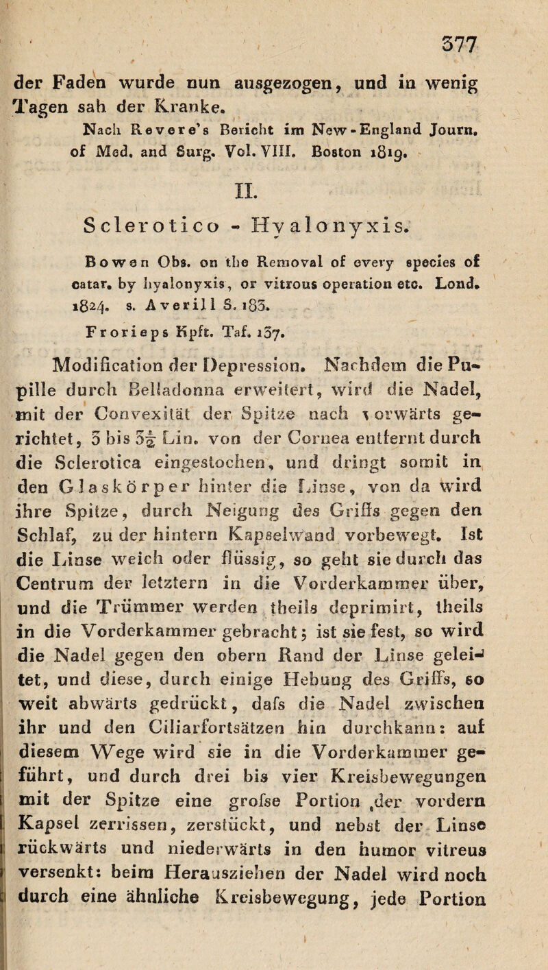 der Faden wurde nun ausgezogen, und in wenig Tagen sah der Kranke. Nach Revere’s Bericht im New-England Journ. of Med. and Burg. Vcl. VIII. Boston 1819. II. Sclerotico - Hyalonyxis. Bowan Obs. on the Rerooval of every species o£ catar. by hyalonyxis, or vitrous Operation etc. Lond. 182/j. s. A ver il 1 S. i83. Frorieps Kpft. Taf. i5y. Modification der Depression. Nachdem die Pu¬ pille durch Belladonna erweitert, wird die Nadel, mit der Convex?tat der Spitze nach ^ orwärts ge¬ richtet, 5 bis 54 Lin. von der Cornea entfernt durch die Sclerotica eingestochen, und dringt somit in den Glaskörper hinter dis Linse, von da wird ihre Spitze, durch Neigung des Grills gegen den Schlaf, zu der hintern Kapselwand vorbewegt. Ist die I ünse weich oder flüssig, so geht sie durch das Centrum der letztem in die Vorderkammer über, und die Trümmer werden theils deprimirt, theils in die Vorderkammer gebracht 5 ist sie fest, so wird die Nadel gegen den obern Rand der Linse gelei-2 tet, und diese, durch einige Hebung des Griffs, so Weit abwärts gedrückt, dafs die Nadel zwischen ihr und den Ciliarfortsätzen hin durchkann; auf diesem Wege wird sie in die Vorderkammer ge¬ führt, und durch drei bis vier Kreisbewegungen mit der Spitze eine grofse Portion ,der vordem Kapsel zerrissen, zerstückt, und nebst der Linse rückwärts und niederwärts in den hurnor vitreus versenkt: beim Herausziehen der Nadel wird noch durch eine ähnliche Kreisbewegung, jede Portion