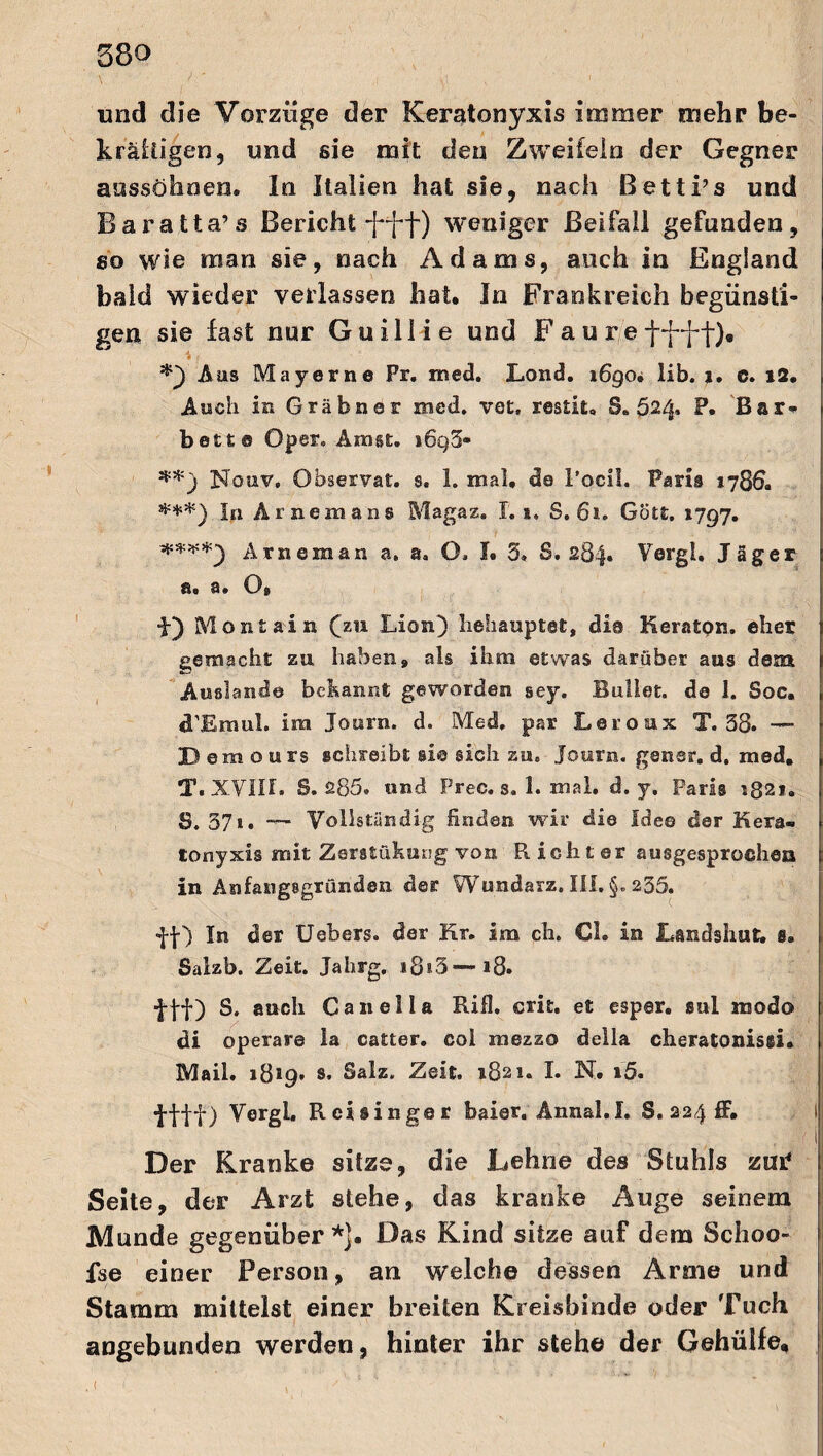 und die Vorzüge der Keratonyxis immer mehr be¬ kräftigen, und sie mit den Zweifeln der Gegner aussöhnen. In Italien hat sie, nach ßetti’s und Baratta’s Bericht weniger Beifall gefunden, so wie man sie, nach Adams, auch in England bald wieder verlassen hat. In Frankreich begünsti¬ gen sie fast nur Guillie und Fauref^f), i , *) Aas May er ne Pr. rned. Lond. 1690* lib. 1. c. 12, Aach in Gräbner med. vot, restit, 3.524, P. Bar¬ bett® Oper. Amst. i6q5- **) Nouv. Observat. s. 1. mal, de l’ocll. Paris 1786. ***) In Amern ans Magaz. 1.1. S. 61. Gott. 1797. ****) Arneman a. a. O. I. 5* S. 284. Vergl. Jäger &« a# O® ■f) Montain (zu Lion) behauptet, die Keraton. eher gemacht zu haben, als ihm etwas darüber aus dem Auslande bekannt geworden sey. Bullet, de 1. Soc, d’Eraul. im Journ. d. Med, par Leroux T. 38* Demours schreibt sie sich zu, Journ. gener. d. med. T. XVill. S. 285. und Prec. s, 1. mal. d. y. Paris 1821. S. 37t. —- Vollständig finden wir die Idee der Kera¬ tonyxis mit Zeratükung von Richter ausgesprochen in Anfangsgründen der Wundarz. III, §. 235. ff) In der Uebers. der Kr. im ch. CI. in Landshut. 8. Salzb. Zeit. Jahrg. i8i3— 18. ■fff) S. auch Canella Rifl. crit. et esper. sul modo di operare la catter. col mezzo della cheratonissi. Mail. 1819» s. Salz, Zeit, 1821. I. N. i5. tftf) Vergl. R eisinger baier. Ännal.I. S. 224 ff. Der Kranke sitze, die Lehne des Stuhls zuP Seite, der Arzt stehe, das kranke Auge seinem Munde gegenüber *j. Das Kind sitze auf dem Schoo- fse einer Person, an welche dessen Arme und Stamm mittelst einer breiten Kreisbinde oder Tuch angebunden werden, hinter ihr stehe der Gehülfe,