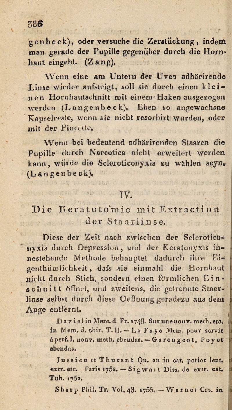 gen heck), oder versuche die Zerslückung, indem man gerade der Pupille gegenüber durch die Horn* haut eingeht. (Zang). Wenn eine am Untern der Uvea adhärirende Linse wieder aufsteigt, soll sie durch einen klei¬ nen Hornhautschnitt mit einem Flaken ausgezogen werden (Lange n b e c k). Eben so angewachsne Kapselregle, wenn sie nicht resorbirt wurden, oder mit der Pinceüe, Wenn bei bedeutend adhärirenden Staaren die Pupille durch Narcotica nicht erweitert werden kann, würde die Scleroticonyxis zu wählen seyn» (Langenbeck), IV. Die Keratoto’mie mit Extraction ( der Staarlinse. Diese der Zeit nach zwischen der Scleroticö« ! nyxis durch Depression, und der Keratonyxis in- neslehentle Methode behauptet dadurch ihre Ei- genthümlic hkeit, dafs sie ein mahl die Hornhaut nicht durch Stich, sondern einen förmlichen Ein- ■ ■ schnitt öffnet, und zweitens, die getrennte Staar- • linse selbst durch diese Ordnung geradezu aus dem i Auge entfernt« Davidin Mere. cl, Fr. 1748- Sur unenouv. meth.etc« J in Mena. «S. chir. T. II»—La Fay© Mein, pour s er vir a äperf.I. nottv. sneth. ebendas. — G ar en g eo t, Poyer } ebendas. l 1 Jusaieis et.Thnrant Qu. an in cat, potior lent. extr. etc. Paris 1762. — Si g wa 1 t Dias, de extr. cat. 3 Tub. 1752. Sharp Phil. Tr. Vol. 48* 1755. — Warner Cas. in n