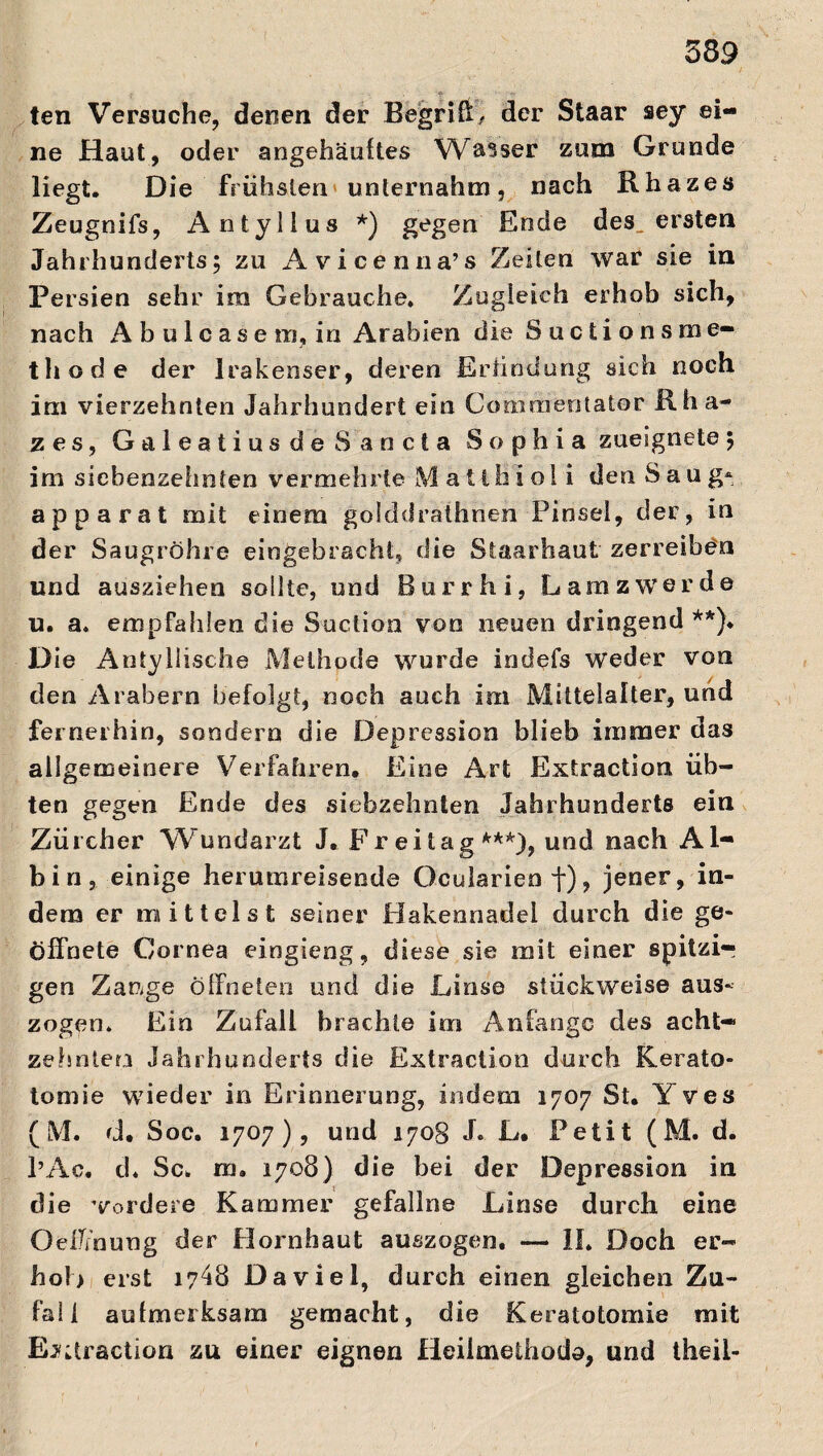 339 ten Versuche, denen der Begriff der Staar sey ei¬ ne Haut, oder angehäuftes Walser zum Grunde liegt. Die frühsten unternahm, nach Rhazes Zeugnifs, Antylius *) gegen Ende des^ ersten Jahrhunderts; zu Avicenna’s Zeilen war sie in Persien sehr im Gebrauche. Zugleich erhob sich, nach A b u 1 c ase m, in Arabien die Suctionsme- thode der Irakenser, deren Erfindung sich noch im vierzehnten Jahrhundert ein Commentator Rha- z es, GaleatiusdeSancta Sophia zueignete ; im sicbenzehnten vermehrte Matlhiol i den Saug* ap parat mit einem golddrathnen Pinsel, der, in der Saugröhre eingebracht, die Staarhaut zerreiben und ausziehen sollte, und Bur r hi, La nass werde u. a. empfahlen die Suction von neuen dringend **). Die Antyllische Methode wurde indefs weder von den Arabern befolgt, noch auch im Mittelalter, und fernerhin, sondern die Depression blieb immer das allgemeinere Verfahren. Eine Art Extraction, üb¬ ten gegen Ende des siebzehnten Jahrhunderts ein Zürcher Wundarzt J. Freitag***)? und nach Al- bin, einige herumreisende Ocularien f), jener, in¬ dem er mittelst seiner Hakennadel durch die ge¬ öffnete Cornea eingieng, diese sie mit einer spitzig gen Zange öffneten und die Linse stückweise aus¬ zogen. Ein Zufall brachte im Anfänge des acht¬ zehnten Jahrhunderts die Extraction durch Kerato- tomie wieder in Erinnerung, indem 1707 St. Yves (M. d. Soc. 1707), und 1708 J. L. Petit (M. d. l’Ac. d« Sc. m. 1708) die bei der Depression in die vordere Kammer gefallne Linse durch eine Oeffmung der Hornhaut auszogen. — II. Doch er¬ hol) erst 1748 Da vie l, durch einen gleichen Zu¬ fall aufmerksam gemacht, die Keratotomie mit Extraction zu einer eignen Heilmethode, und theil-