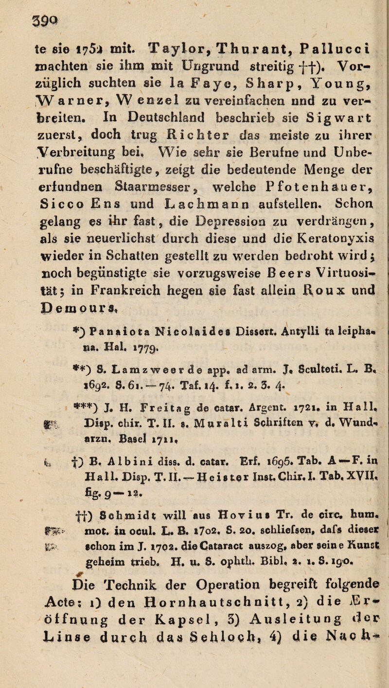 te sie I75i mit. Taylor, Thurant, Pallucci machten sie ihm mit Ungrund streitig Vor¬ züglich suchten sie la Faye, Sharp, Young, W arner, W enzel zu vereinfachen nnd zu ver¬ breiten. In Deutschland beschrieb sie Sigwart zuerst, doch trug Richter das meiste zu ihrer Verbreitung bei* Wie sehr sie Berufne und Unbe¬ rufne beschäftigte, zeigt die bedeutende Menge der erlundnen Staarajesser, welche Pfotenhauer, Sicco Ens und Lachmann aufstellen. Schon gelang es ihr fast, die Depression zu verdrängen, als sie neuerlichst durch diese und die Keratonvxis wieder in Schatten gestellt zu werden bedroht wird ; noch begünstigte sie vorzugsweise Beers Virtuosi¬ tät; in Frankreich hegen sie fast allein Roux und D e m o u r s« f- *}Panaiota Nicolaides Dissert. Antylli ta leipha* na. Hai, 1779. S. Lamzwesr de app, ad arm. Ja Sculteti. L. B. i6q2, §. 61. — y4i Tät 14« f 2» 2» 3• 4* ***) J. H. Freitag de catar. Argent. 1721* in Hall. IPi: Disp. chir. T. II. s. Muralti Schriften y# d. Wund-, arzn, Basel 1711. k f) B. Albini diss. d. catar. Erf. 1696. Tab. A —F. in Hall. Disp. T. II. — Heister Inst. Chir. I. Tab, XVII. fig. 9—12. ff) Schmidt will aus Hovius Tr. de circ. hum. #3Jf* mot. iu ocul. L. B. *7o2, S, 20, schliefsen, dais dieses j SSfc schon im J. 1702. dieCataract auszog, aber seine Kunst geheim trieb, H. u. S. ophth- Bibi, 2. 1, S. 190. Die Technik der Operation begreift folgende Acte; 1) den Hornhautschnitt, 2) die Er¬ öffnung der Kapsel, 5) Ausleitung der Linse durch das öehloch, 4) die Nach-*