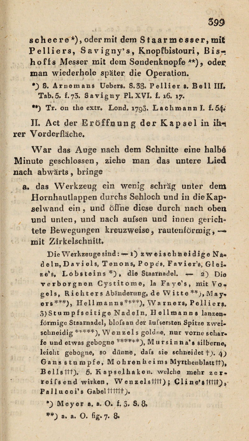 scheere*), oder mit dem Staarmesser, mit Pelliers, S a v igny’s, Knopfbistouri, Bis« hoffs Messer mit dem Sondenknopfe **), oder man wiederhole später die Operation. *) 8. Arnsmans Uebers. S.38» Pellier s. Bell III. Tab.5. f.73. Savigny PLXVI. f. 16. 17. **) Tr. on th© extr9 Lond. 1793. Lach mann I. f. 64* II. Act der Eröffnung der Kapsel in ihn rer Vorderfläche. War das Auge nach dem Schnitte eine halhS Minute geschlossen, ziehe man das untere Lied nach abwärts, bringe - a. das Werkzeug ein Wenig schräg unter dem Hornhautlappen durchs Sehloch und in die Kap¬ selwand ein , und öffne diese durch nach oben und unten, und nach aufsen und innen gerich¬ tete Bewegungen kreuzweise, rautenförmig,--, mit Zirkelschoitt. Die Werkzeuge sind: —- 1) zweisehsiei dige N a« dein, Davids, Xenons, Pop es, Favie r\ G i q i« ze’s, Lobs teins , di© Staarnadel. — 2) Di© verborgnen Cystitome, la Faye’s, mit Yo. gels, Richters Abänderung, de Witte **), May^ era^), Hellmanna51'^), Warners, Pelliers. 3)Stumpfseitige Nadeln, Hellmanns lanzen¬ förmige Staarnadel, blofsan der äufserster» Spitze zwei¬ schneidig *****)s W ©n zei s goldne, nur vorne schar¬ fe und etwas gebogne ******yt Mtirsinna’s silberne, leicht gebogne, so dünne, dafs sie schneidet fj. 4) Gans stumpfe, M ohrenheims Myrthenblatttf), Bellsttt). 5. K ap sei haken, welche mehr zer¬ re! fs end wirken , W enzelstttt) | C1 i ne*8ttttf), Pallucci’s Gabeltttttt). *) Meyer a. a. O. f, 5» S, 8» **) a. a. O. fig. 7. 8« /