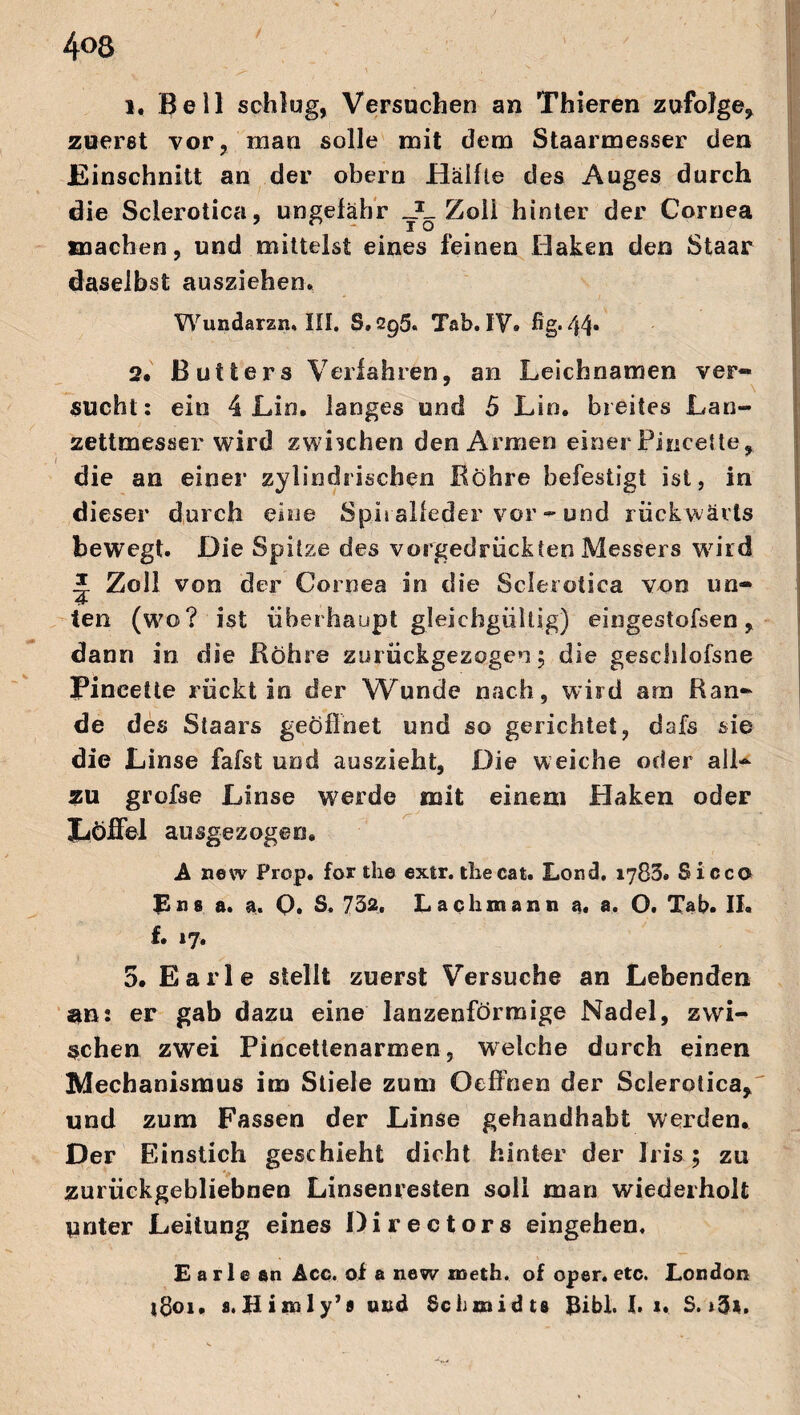 4°8 1. Bell schlug, Versuchen an Thieren zufolge, zuerst vor, man solle mit dem Staarmesser den Einschnitt an der obern Hälfte des Auges durch die Sclerotica, ungefähr Zoll hinter der Cornea machen, und mittelst eines feinen Haken den Staar daselbst ausziehen. Wundarzn. III, S. 2g5. Tab. IV. fig. 44* 2. ß utters Verfahren, an Leichnamen ver- \ sucht: ein 4 Lin. langes und 5 Lin. breites Lan- zettmesser wird zwischen den Armen einer Pincette, die an einer zylindrischen Röhre befestigt ist, in dieser durch eine Spi ralfeder vor - und rückwärts bewegt. Die Spitze des vorgedrückten Messers würd * Zoll von der Cornea in die Sclerotica von un- 4 ten (wo? ist überhaupt gleichgültig) eingestofsen, dann in die Röhre zurückgezogen; die geschlofsne Pinceüe rückt in der Wunde nach, wird am Ran¬ de des Staars geöffnet und so gerichtet, dafs sie die Linse fafst und auszieht, Die weiche oder all¬ zu grofse Linse werde mit einem Haken oder Löffel ausgezogen. A new Prop. for the extr. the cat. Lond. 1783. Sicco Bus a. a. Q. S. 732. Lachmann a. a. O. Tab. II. f. 17. 5. Earle stellt zuerst Versuche an Lebenden an: er gab dazu eine lanzenförmige Nadel, zwi¬ schen zwei Pincettenarmen, wrelche durch einen Mechanismus im Stiele zum Oeffnen der Sclerotica, und zum Fassen der Linse gehandhabt werden. Der Einstich geschieht dicht hinter der Iris; zu zurückgebliebnen Linsenresten soll man wiederholt pnter Leitung eines Directors eingehen, Earle an Acc. of a new meth. of oper. etc. London i8oi. s.Hisnly’« und Schmidts JJibl. I. 1. S.