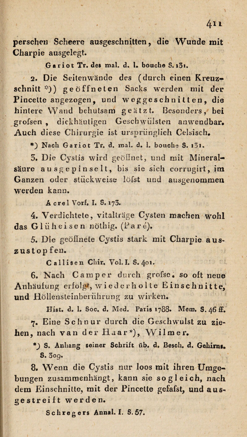 perschen Scheere ausgeschnitten, die Wunde mit Charpie ausgelegt. Ga riot Tr. des mal. d. I. bouche S. >3i. 2. Die Seitenwände des (durch einen Kreuz¬ schnitt''*5)) geöffneten Sacks werden mit der Pincette angezogen, und w egges ch n i 11 en , die hintere Wand behutsam geätzt. Besonders, bei grofsen , dickhäutigen Geschwülsten anwendbar« Auch diese Chirurgie ist ursprünglich Celsisch* *) Nach Ga riot Tr. d. mal. d. 1. bouche S. t3i. 5. Die Cystis wird geöffnet, und mit Mineral¬ säure a u sg e p i n se 11, bis sie sich corrugirt, im Ganzen oder stückweise löfst und ausgenommen werden kann. A crel Vorfe I. S, 173. 4. Verdichtete, vitalträge Cysten machen wohl das Gl ühei se n nöthig. (Pare). 5. Die geöffnete Cystis stark mit Charpie aus- zust op fen. Callisen C’iir. Vol.I. S. 401. 6. Nach Camper durch grofse. so oft neue Anhäufung erfolgt, wi ede rh ölte Einschnitte, und Höliensleinberührung zu wirken. Hiet. d. 1. Soc. d. Med. Paris 1788* Mem. S. 46 ff. * . t 7. Eine Schnur durch die Geschwulst zu zie- hen, nach van der Haar*), Wilmer. *) S. Anhang seiner Schrift üb. d, Besch, d. Gehirns. S. 309. 8. Wenn die Cystis nur loos mit ihren Umge¬ bungen zusammenhängt, kann sie sogleich, nach dem Einschnitte, mit der Pincette gefafst, und aus- gestreift werden. Schregers Annal. I. S. 57. I I