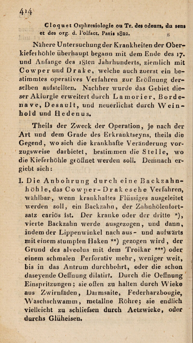 C1 o cj u e t Osphresiologie ou Tr. des odeurs» du sens et des org. d. l’olfact. Paris 1822. & Nähere Untersuchung der Krankheiten der Ober- kiefeihöhle überhaupt begann mit dem Ende des 17* und Anfänge des igien Jahrhunderts, ziemlich mit Cowper und Drafce, welche auch zuerst ein be¬ stimmtes operatives Verfahren zur Eröffnung der¬ selben aufstelllen. Nachher wurde das Gebiet die¬ ser Akiurgie erweitert durch Lamorier, Borde¬ ll ave, Desault, und neuerlichst durch Wein- hold und Hedenus* Thetis der Zweck der Operation, je nach der Art nnd dem Grade des Erkranktseyns, iheils die Gegend, wo sich die krankhafte Veränderung vor¬ zugsweise darbietet, bestimmen die Stelle, wo die Kieferhöhle ge öffnet werden soll* Demnach er- giebt sich; I. Die Anbohrung durch eine Backzahn¬ höh 1 e, das Cowper - Drak esche Verfahren, Wählbar, wenn krankhaftes Flüssiges ausgeleitet werden soll, ein Backzahn, der Zahnhölenfort* salz cariös ist* Der kranke oder der dritte *), vierte Backzahn werde ausgezogen, und dann, indem der Lippenwinkel nach aus- und aufwärts mit einem stumpfen Haken **) gezogen wird, der Grund des alveolus mit dem Troikar ***) oder einem schmalen Perforativ mehr, weniger weit, bis in das Antrum durchbohrt, oder die schon t daseyende Oeffnung dilatirf* Durch die Oeffnung Einspritzungen; sie offen zu hallen durch Wieke aus Zwirnfäden, Darmsaite, Federharzbougie, Waschschwamm, metallne Röhre; sie endlich vielleicht zu schliefsen durch Aetzwieke, oder durchs Glüheisen*