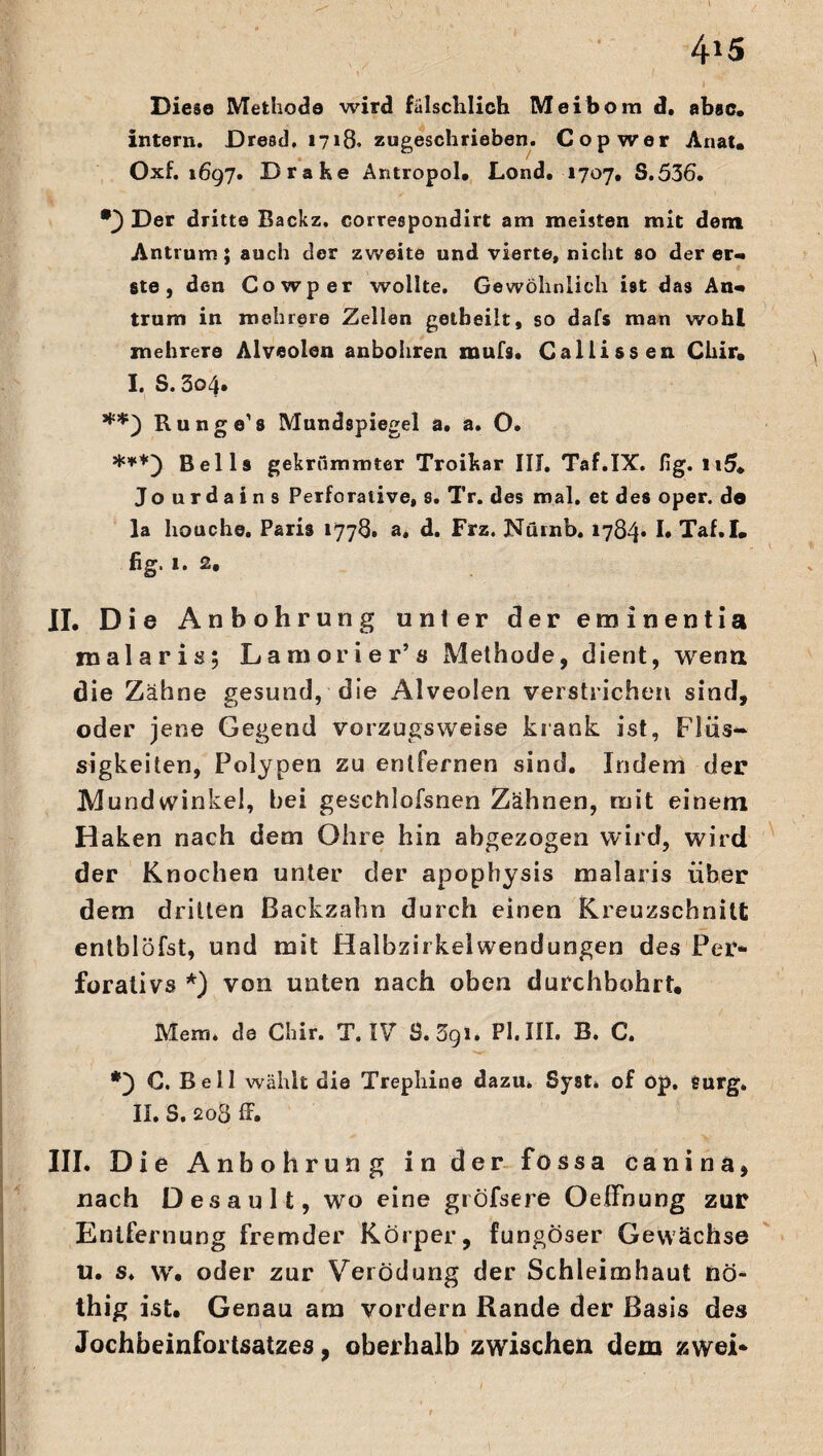 4*5 „ „ \ I Diese Methode wird fälschlich Meibom d. absc. intern. Dresel. 1718. zugeschrieben. Cop wer Anat. Oxf. 1697. Drake Antropol. Lond. 1707, S.536. •) Der dritte Backz. correepondirt am meisten mit dem Antrum; auch der zweite und vierte, nicht so derer« 8te, den Cowper wollte. Gewöhnlich ist das An« trum in mehrere Zellen getbeilt, so dafs man wohl mehrere Alveolen anbohren mufs. Callissen Cliir. I. S. 3o4» Runge’8 Mundspiegel a. a. O. ***) Beils gekrümmter Troikar III. Taf.IX. fig. n5. Jourdains Perforative, s. Tr. des mal. et des oper. de la houche. Paris 1778. a, d. Frz. Nürnb. 1784* I» Taf.I. fig. 1. 2. II. Die Anbohrung unter der eminentia malaris; Lamorier’s Methode, dient, wenn die Zähne gesund, die Alveolen verstrichen sind, oder jene Gegend vorzugsweise krank ist, Flüs~ sigkeiten, Polypen zu entfernen sind. Indem der Mundwinkel, bei geschlofsnen Zähnen, mit einem Haken nach dem Ohre hin abgezogen wird, wird der Knochen unter der apophysis malaris über dem dritten Backzahn durch einen Kreuzschnitt entblöfst, und mit Halbzirkelwendungen des Per* forativs *) von unten nach oben durchbohrt« Mem. de Chir. T. IV S.Sgi. PI.III. B. C. C. Bell wählt die Trephine dazu. Syst» of öp. surg» II. S. 203 ff. III. D ie Anbohrung in der fossa canina, nach Desaul t, wo eine giöfsere OelFnung zur Entfernung fremder Körper, fungöser Gewächse u. s. w. oder zur Verödung der Schleimhaut nö- thig ist. Genau am vordem Rande der Basis des Jochbeinfortsatzes, oberhalb zwischen dem zwei*