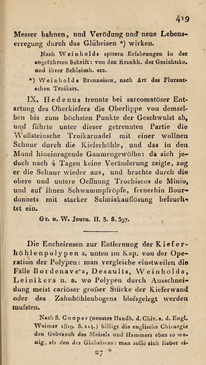 4T.9 Messer bahnen, und Verödung und neue Lebens- erregung durch das Glüheisen *) wirken. Nach Weinholds spatem Erfahrungen in der angeführten Schrift: von den Krankh. der Gcsiektskn. und ihrer Schleimh» eto. *) Weinholds Brenneisen, nach Art des Flurant» sehen Troikars. IX. Oedenus trennte bei sarcoraatöser Ent¬ artung des Oberkiefers die Oberlippe von demsel¬ ben bis zum höchsten Punkte der Geschwulst ab, und führte unter dieser getrennten Partie die Woilsteinsche Troikarnadel mit einer wollnen Schnur durch die Kieferhöhle, und das in den Mund hineinragende Gaumengewölbe: da sich je¬ doch nach 4 Tagen keine Veränderung zeigte, zog er die Schnur wieder aus, und brachte durch die obere und untere Ocffnung Trochiscos de Minio, und auf ihnen Schwammpfröpfe, fernerhin Bour¬ donnets mit starker Salmiakauflösung befeuch* tet ein. Gr. u. W. Journ. II. 3. S. 397. Die Encheiresen zur Entfernung der Kiefer¬ höhlenpolypen s. unten im Kap. von der Ope¬ ration der Polypen: man vergleiche einstweilen die Fälle ßordenave’s, Desaults, Weinholds, Leinikers u. a. wo Polypen durch Ausschnei¬ dung meist cariöser grofser Slücke der Kieferwand oder des Zahnhöhlenbogens blofsgelegt werden mufsten. Nach S. G o o p e r (neustes TJandb. d. Chir, a. d. Engl. Weimar »819. 8,214.) billigt die englische Chirurgie den Gebrauch des Meiseis und Hammers eben so we¬ nig, als den des Glüheisens : man solle sich lieber ei-