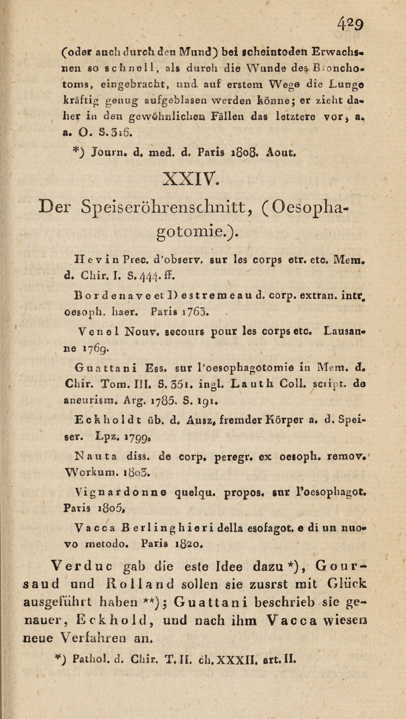 (oder auch durch den Mund) bei scheintoden Erwachs« nen so schnell, als durch die Wunde des Broncho« toms, eingebracht, und auf erstem Wege die Lunge kräftig genug aufgeblasen werden könne; er zieht da« her in den gewöhnliches* Fällen das letztere vor* a, a. O» S. 3i6. *) Journ. d, med. d. Paris 1808. Aout, XXIV» Der Speiserölirenschnitt, (Oesopha- gotomie.). HevinPrec. d’observ. sur les corps etr. etc. Mem. d. Chir. I. S. 44-1* ^ B orden ave et l)e3tremeaud. corp. extran. intro oesoph. haer. Paris i7ö3. Yenel Nour. secours pour les corps etc» Lausan« ne 176g. Guattani Ess, sur l’oesophagotomie in Mem. d« Chir. Tora. III. S. 351 * ingl. Lauth Coli, sciipt. de aneurisra. Arg. 1785. S. 191. Eckholdt üb. d» Ausz, fremder Körper a. d. Spei¬ ser. Lpz. 1799» Nauta diss. de corp, peregr, ex oesoph. reraov, Wcrkum. i8o3. Yignardonne quelqu. propos. fltir l’oesophagot, Paris i8o5, Yacca Berlinghieri della esofagot. e di un nuo- vo metodo. Paris 1820. Verduc gab die esle Idee dazu*), Gour- saud und Rolland sollen sie zusrst mit Glück ausgeiiihrt haben **) $ Guattani beschrieb sie ge¬ nauer, Eckhold, und nach ihm Vacca wiesen neue Verfahren an. *) Pathol. d. Chir. T,II. ch.XXXII. art.II.