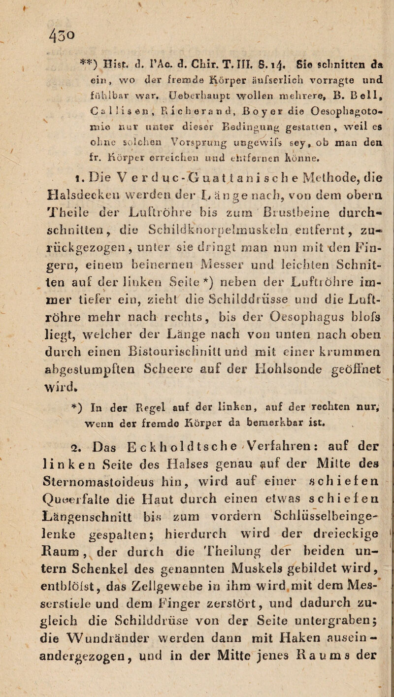 **) Hist, d. l’Ao. a. Chir. T. III, S.14. Sie schnitten da ein» wo der fremde Körper äufserlich vorragte und \ fühlbar war. Ueberhaupt wollen mehrere, B. Bell, C a 11 i s en , Richerand, Boy er die Oesophagoto- mie nur unter dieser Bedingung gestatten, weil es ohne solchen Vorsprung ungewifs sey, ob man den. fr. Körper erreichen und ehtfernen Könne. 1. Die V erduc-Gaattanische Methode, die Halsdecken werden der L äuge nach, von dem obern Theile der Luftröhre bis zum Brustbeine durch- schnitten, die Schildknorpelmuskeln entfernt, zu¬ rückgezogen, unter sie dringt man nun mit den Fin¬ gern, einem beinernen Messer und leichten Schnit¬ ten auf der linken Seite*) neben der Luftröhre im- na er tiefer ein, sieht die Schiiddrtisse und die Luft¬ röhre mehr nach rechts, bis der Oesophagus blofs liegt» welcher der Länge nach von unten nach oben durch einen BistouriscliniU und mit einer krummen abgestumpften Scheere auf der Hohlsonde geöffnet wird* *) In der Regel auf der linken, auf der rechten nur, wenn der fremde Körper da bemerkbar ist. 2. Das E ck h old tsche 'Verfahren: auf der linken Seite des Halses genau auf der Mitte des Sternomastoideus hin, wird auf einer schiefen Qu wer falte die Haut durch einen etwas schiefen Längenschnitt bi« zum vordem Schlüsselbeinge¬ lenke gespalten; hierdurch wird der dreieckige 1 Raum, der durch die Theilung der beiden un¬ tern Schenkel des genannten Muskels gebildet wird, entblölst, das Zellgewebe in ihm wird mit dem Mes¬ serstiele und dem Finger zerstört, und dadurch zu¬ gleich die Schilddrüse von der Seite untergraben; die Wundränder werden dann mit Haken ausein¬ andergezogen, und in der Mitte jenes Raums der