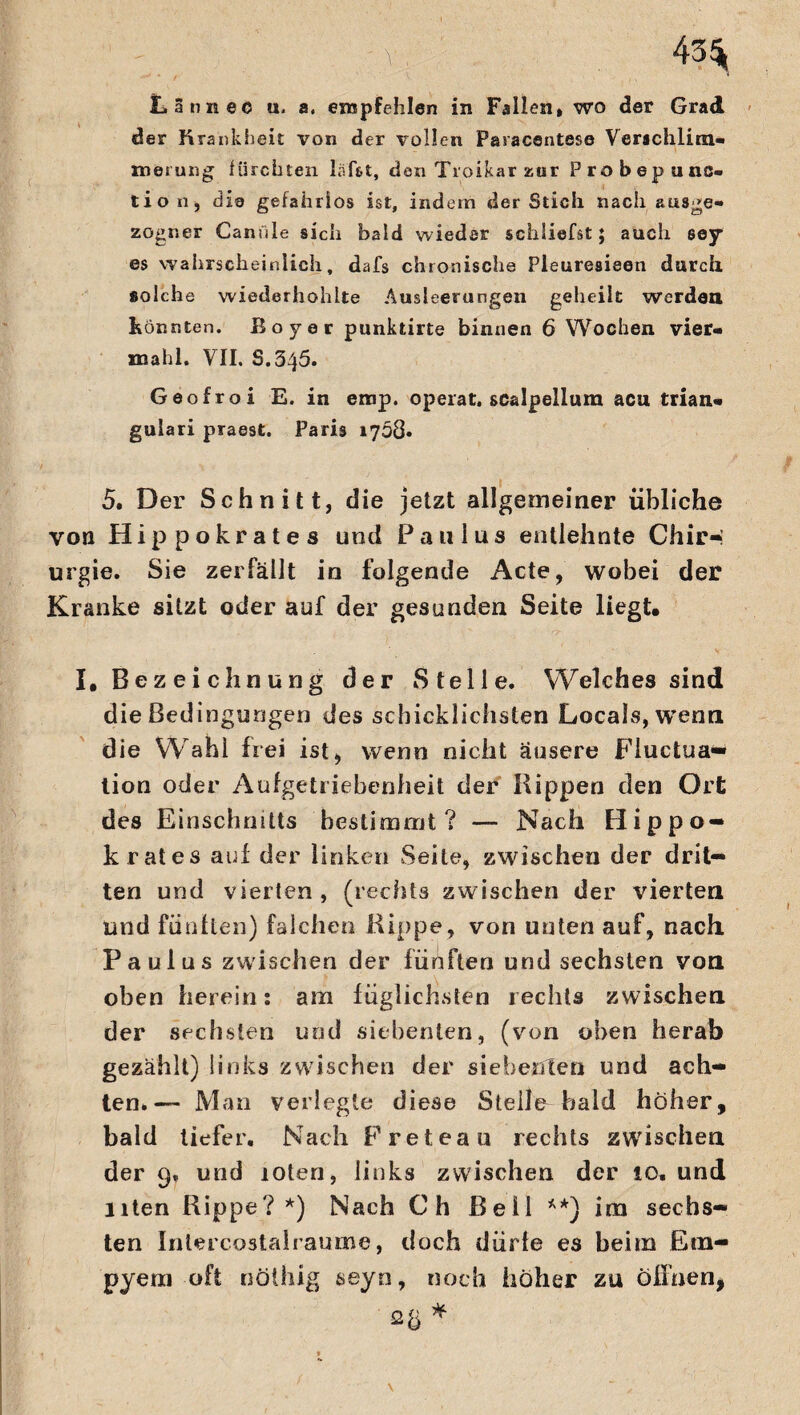 ' -V 43^ Latin ec u. a, empfehlen in Fallen, wo der Grad der Krankheit von der vollen Pasacentese Verschlim¬ merung fürchten lafi&t, den Troikar zur Probepunc- tio n, die gefahrlos ist, indem der Stich nach ausge¬ zogner Canüle sich bald wieder schliefst; auch sey* es wahrscheinlich, dafs chronische Pleuresieen durch solche wiederhohite Ausleerungen geheilt werden Könnten. Boy er punktirte binnen 6 Wochen vier- mahl. VII. S.345. Geofroi E. in emp. operat. scalpelium acu trian¬ gulär! praest. Paris 1708» 5. Der Schnitt, die jetzt allgemeiner übliche von Hippokrates und Paulus entlehnte Chir¬ urgie. Sie zerfällt in folgende Acte, wobei der Kranke sitzt oder auf der gesunden Seite liegt. I, Bez ei chnung der Stelle. Welches sind die Bedingungen des schicklichsten Locals,wenn die Wahl frei ist, wenn nicht äusere Fluctua* tion oder Aufgetriebenheit der Hippen den Ort des Einschnitts bestimmt? — Nach Hippo¬ krates auf der linken Seile, zwischen der drit¬ ten und vierten , (rechts zwischen der vierten und fünften) falchen Hippe, von unten auf, nach. Paulus zwischen der fünften und sechsten von oben herein: am füglichsten rechts zwischen der sechsten und siebenten, (von oben herab gezählt) links zwischen der siebenten und ach¬ ten.— Man verlegte diese Stelle bald hoher, bald tiefer. Nach Freteau rechts zwischen der 9, und loten, links zwischen der 10. und Uten Rippe?*) Nach Ch Bell **) im sechs¬ ten Intercostalraume, doch diirle es beim Em¬ pyem oft nöihig seyn, noch höher zu offnen, Q Ü ^